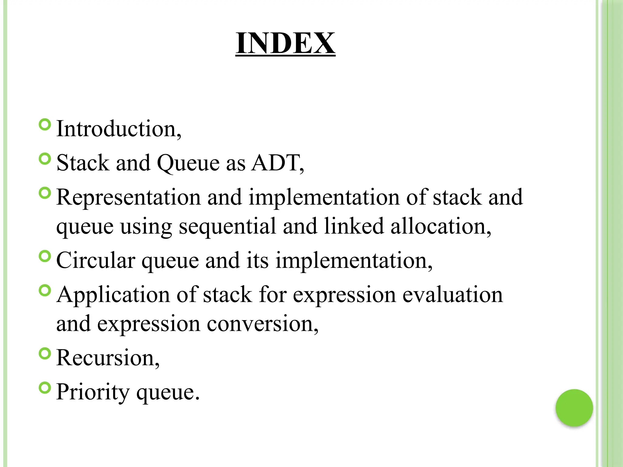 INDEX
 Introduction,
 Stack and Queue as ADT,
 Representation and implementation of stack and
queue using sequential and linked allocation,
 Circular queue and its implementation,
 Application of stack for expression evaluation
and expression conversion,
 Recursion,
 Priority queue.
 