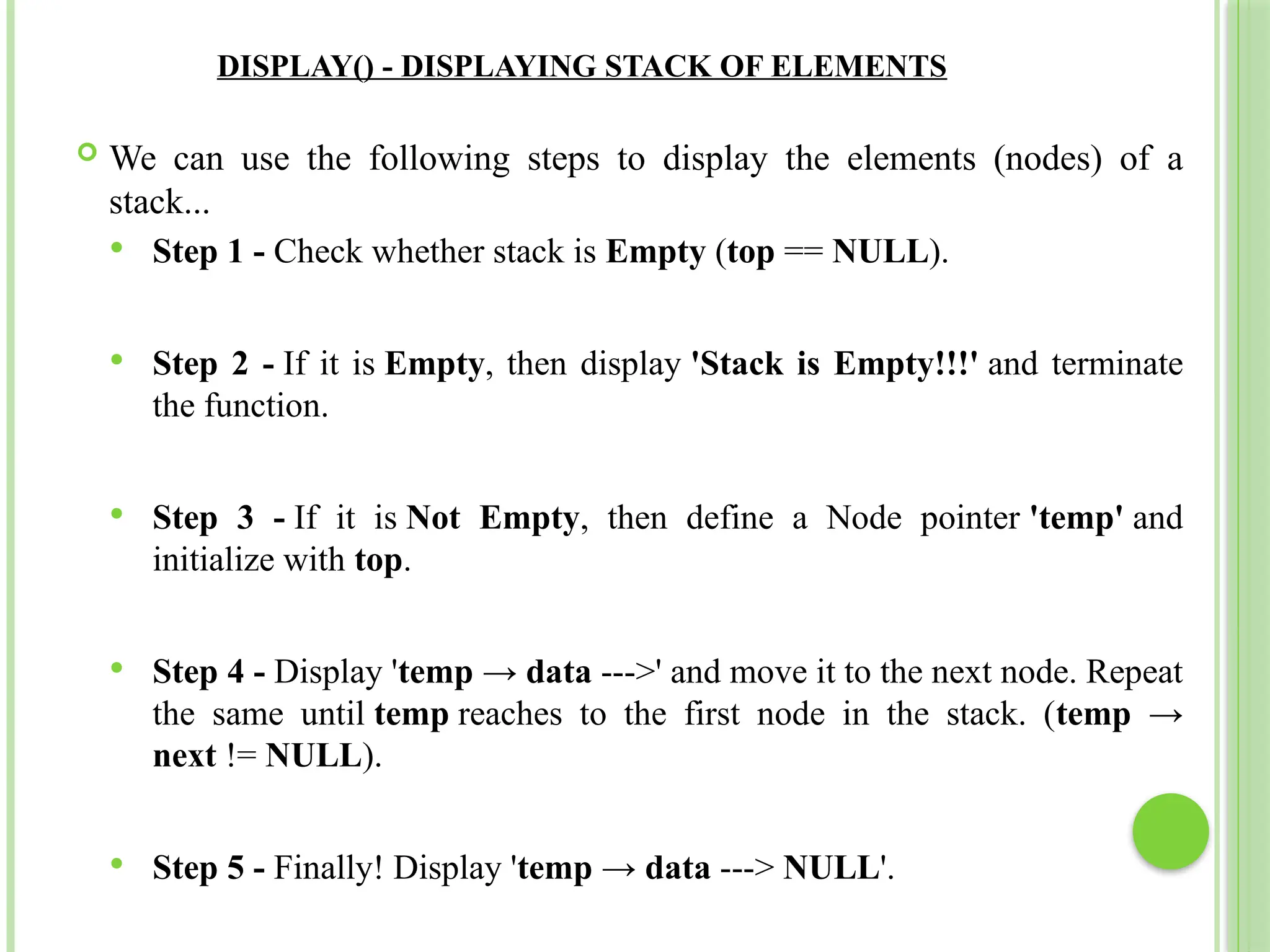 DISPLAY() - DISPLAYING STACK OF ELEMENTS
 We can use the following steps to display the elements (nodes) of a
stack...
 Step 1 - Check whether stack is Empty (top == NULL).
 Step 2 - If it is Empty, then display 'Stack is Empty!!!' and terminate
the function.
 Step 3 - If it is Not Empty, then define a Node pointer 'temp' and
initialize with top.
 Step 4 - Display 'temp → data --->' and move it to the next node. Repeat
the same until temp reaches to the first node in the stack. (temp →
next != NULL).
 Step 5 - Finally! Display 'temp → data ---> NULL'.
 