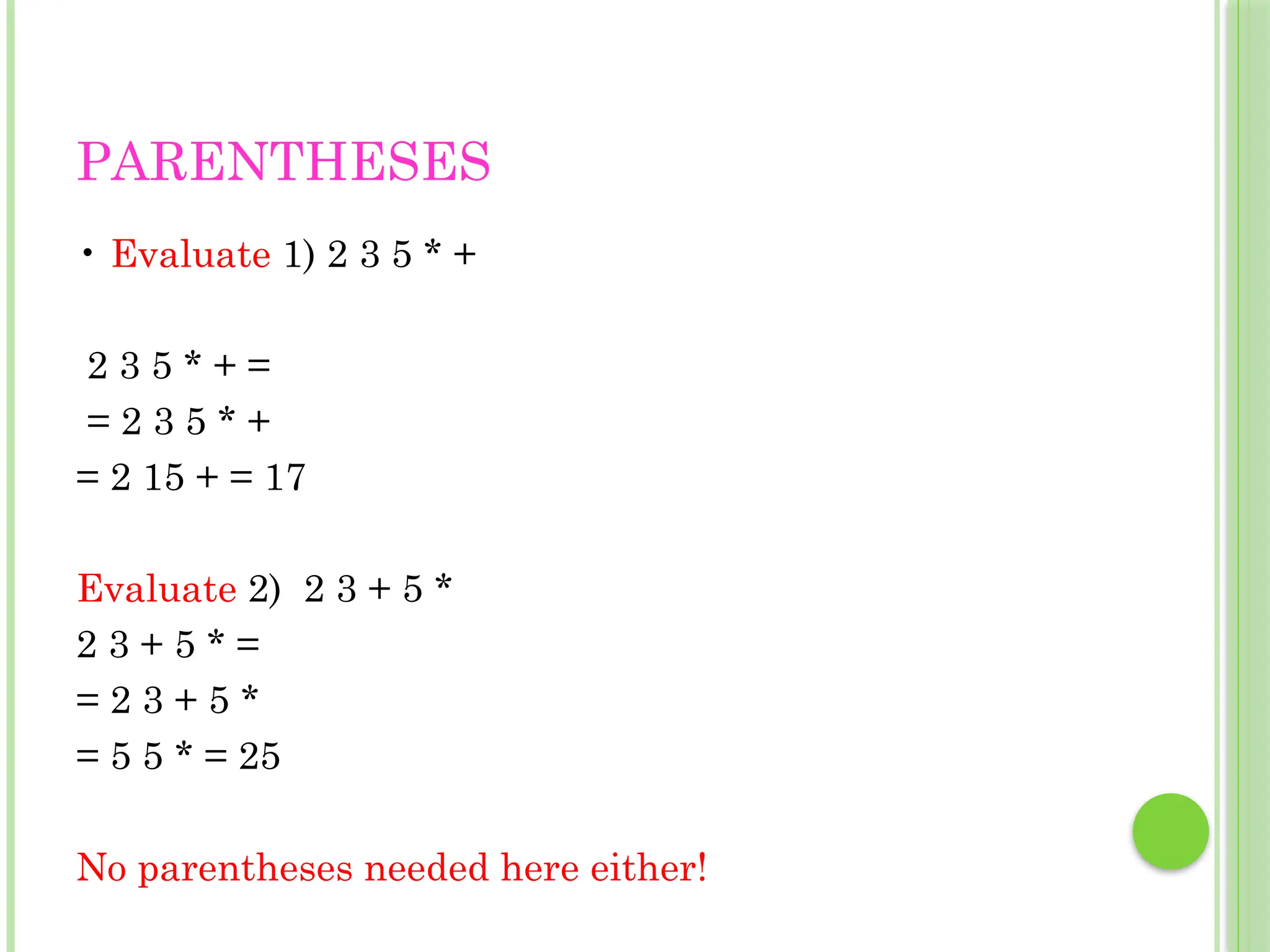 PARENTHESES
• Evaluate 1) 2 3 5 * +
2 3 5 * + =
= 2 3 5 * +
= 2 15 + = 17
Evaluate 2) 2 3 + 5 *
2 3 + 5 * =
= 2 3 + 5 *
= 5 5 * = 25
No parentheses needed here either!
 