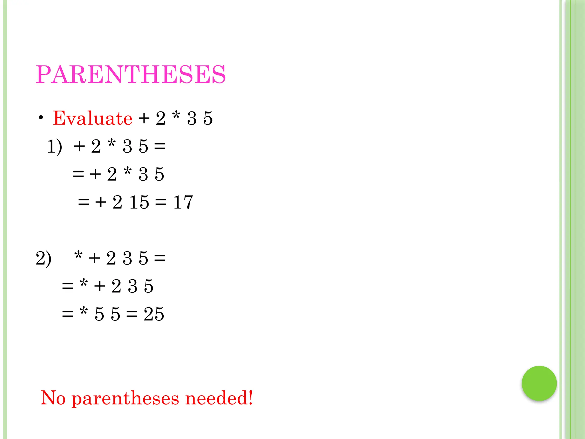 PARENTHESES
• Evaluate + 2 * 3 5
1) + 2 * 3 5 =
= + 2 * 3 5
= + 2 15 = 17
2) * + 2 3 5 =
= * + 2 3 5
= * 5 5 = 25
No parentheses needed!
 