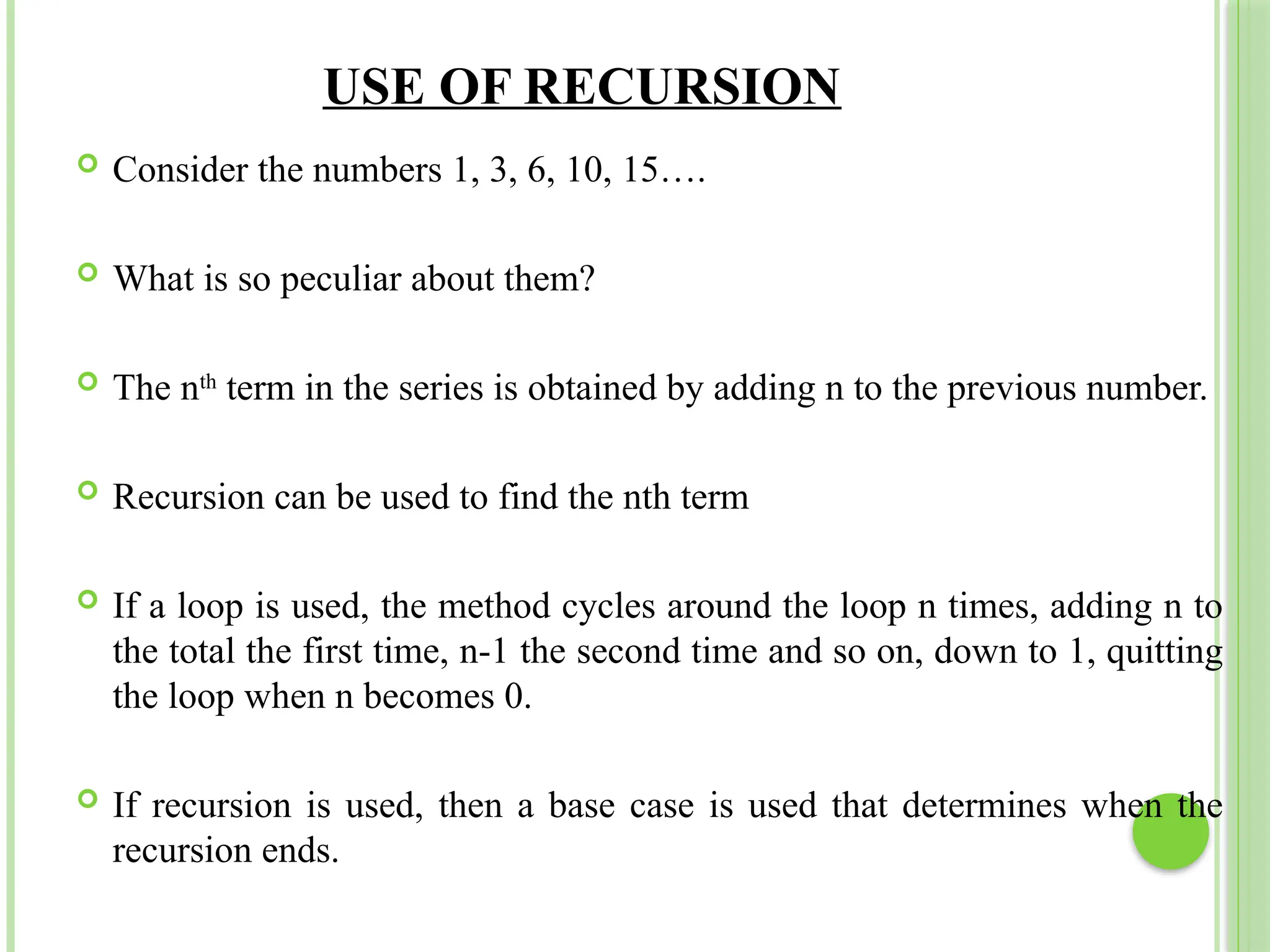 USE OF RECURSION
 Consider the numbers 1, 3, 6, 10, 15….
 What is so peculiar about them?
 The nth
term in the series is obtained by adding n to the previous number.
 Recursion can be used to find the nth term
 If a loop is used, the method cycles around the loop n times, adding n to
the total the first time, n-1 the second time and so on, down to 1, quitting
the loop when n becomes 0.
 If recursion is used, then a base case is used that determines when the
recursion ends.
 