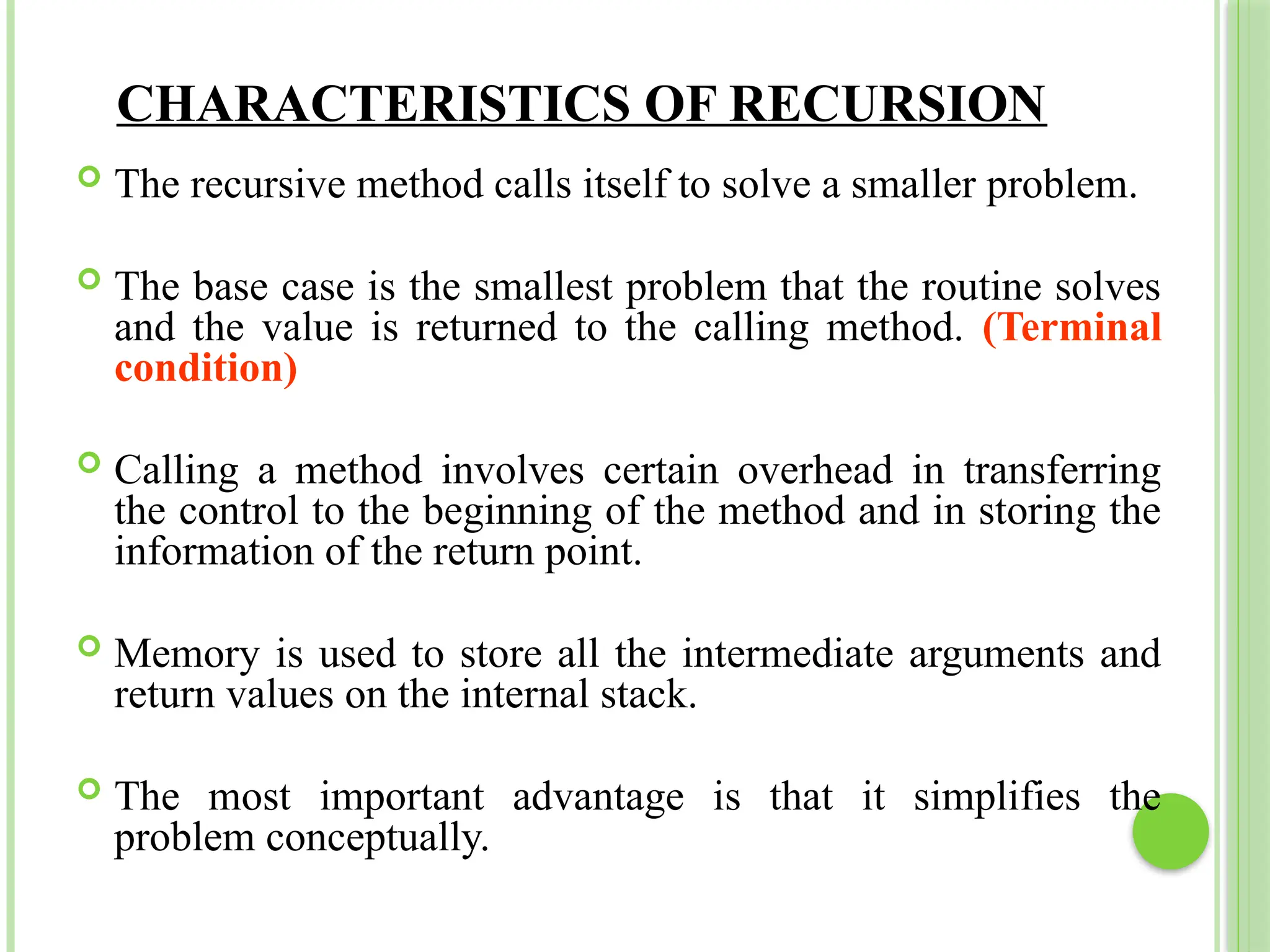 CHARACTERISTICS OF RECURSION
 The recursive method calls itself to solve a smaller problem.
 The base case is the smallest problem that the routine solves
and the value is returned to the calling method. (Terminal
condition)
 Calling a method involves certain overhead in transferring
the control to the beginning of the method and in storing the
information of the return point.
 Memory is used to store all the intermediate arguments and
return values on the internal stack.
 The most important advantage is that it simplifies the
problem conceptually.
 