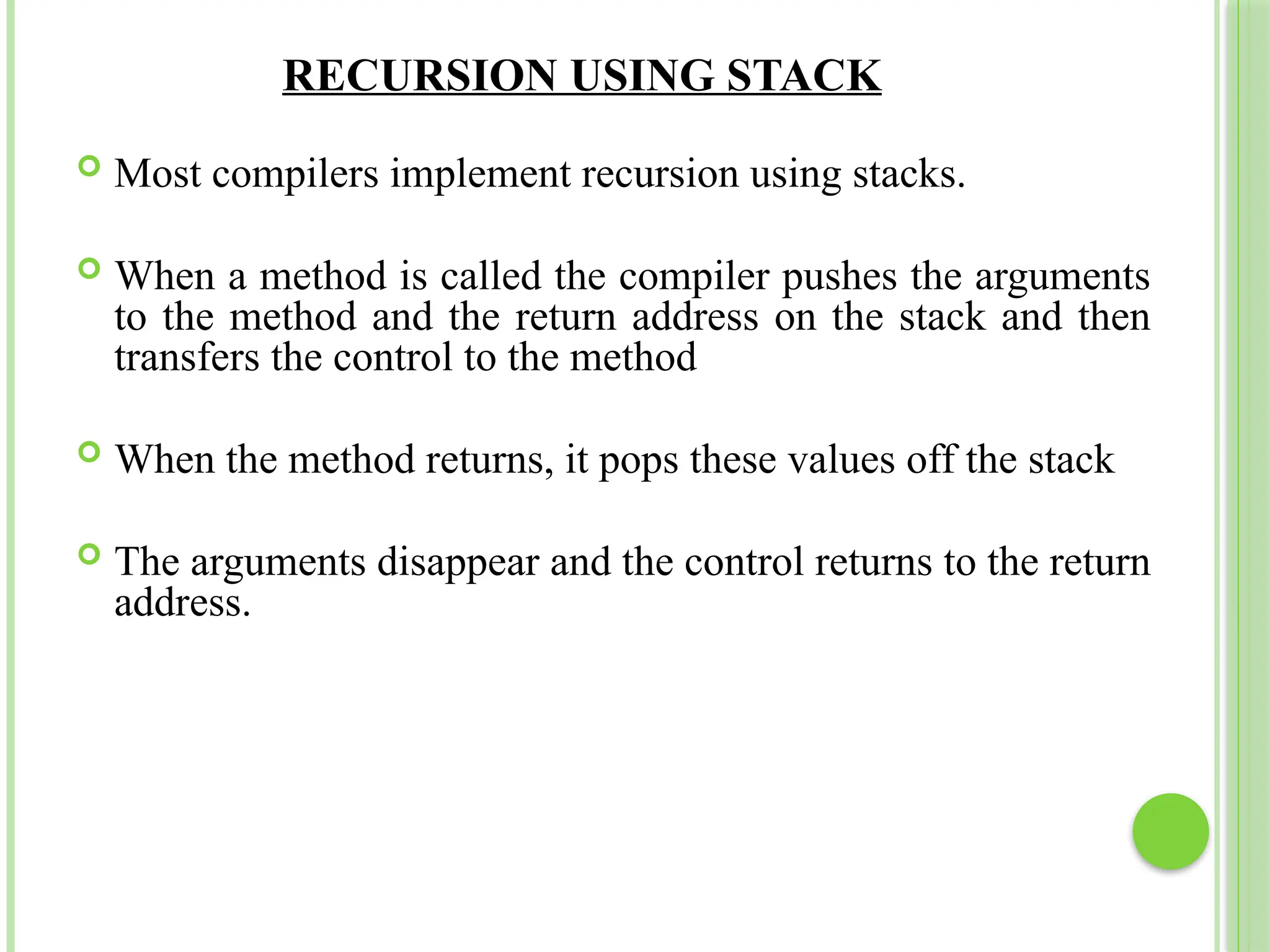 RECURSION USING STACK
 Most compilers implement recursion using stacks.
 When a method is called the compiler pushes the arguments
to the method and the return address on the stack and then
transfers the control to the method
 When the method returns, it pops these values off the stack
 The arguments disappear and the control returns to the return
address.
 