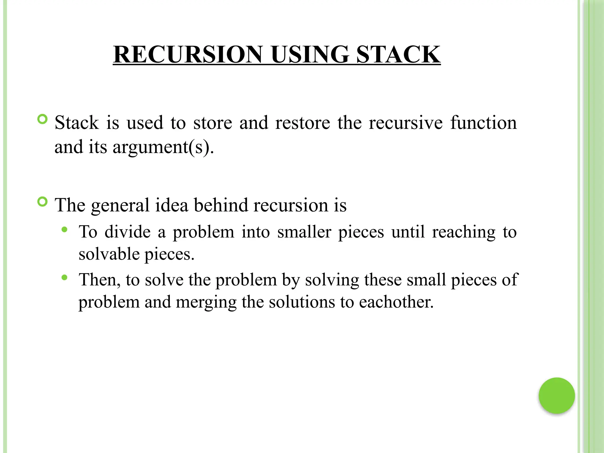 RECURSION USING STACK
 Stack is used to store and restore the recursive function
and its argument(s).
 The general idea behind recursion is
 To divide a problem into smaller pieces until reaching to
solvable pieces.
 Then, to solve the problem by solving these small pieces of
problem and merging the solutions to eachother.
 