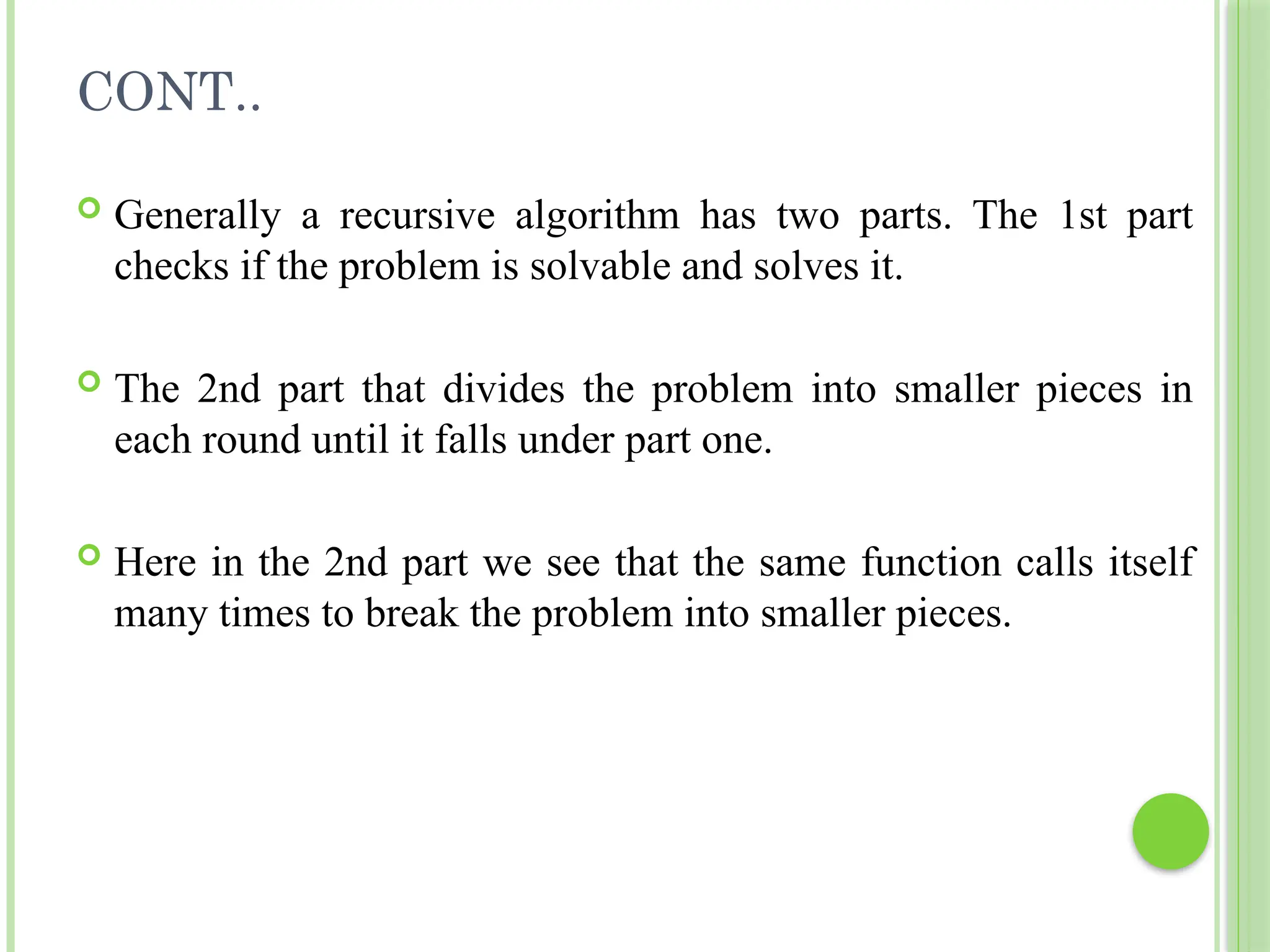 CONT..
 Generally a recursive algorithm has two parts. The 1st part
checks if the problem is solvable and solves it.
 The 2nd part that divides the problem into smaller pieces in
each round until it falls under part one.
 Here in the 2nd part we see that the same function calls itself
many times to break the problem into smaller pieces.
 