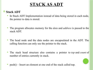 STACK AS ADT
 Stack ADT
 In Stack ADT Implementation instead of data being stored in each node,
the pointer to data is stored.
 The program allocates memory for the data and address is passed to the
stack ADT.
 The head node and the data nodes are encapsulated in the ADT. The
calling function can only see the pointer to the stack.
 The stack head structure also contains a pointer to top and count of
number of entries currently in stack.
 push() – Insert an element at one end of the stack called top.
 