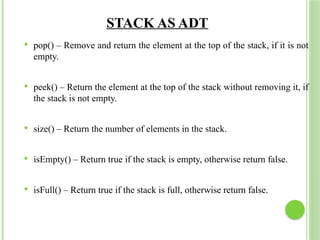 STACK AS ADT
 pop() – Remove and return the element at the top of the stack, if it is not
empty.
 peek() – Return the element at the top of the stack without removing it, if
the stack is not empty.
 size() – Return the number of elements in the stack.
 isEmpty() – Return true if the stack is empty, otherwise return false.
 isFull() – Return true if the stack is full, otherwise return false.
 