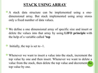 STACK USING ARRAY
 A stack data structure can be implemented using a one-
dimensional array. But stack implemented using array stores
only a fixed number of data values.
 We define a one dimensional array of specific size and insert or
delete the values into that array by using LIFO principle with
the help of a variable called 'top
 Initially, the top is set to -1.
 Whenever we want to insert a value into the stack, increment the
top value by one and then insert. Whenever we want to delete a
value from the stack, then delete the top value and decrement the
top value by one.
 