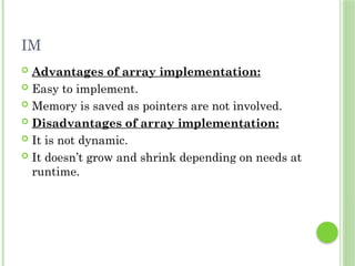 IM
 Advantages of array implementation:
 Easy to implement.
 Memory is saved as pointers are not involved.
 Disadvantages of array implementation:
 It is not dynamic.
 It doesn’t grow and shrink depending on needs at
runtime.
 
