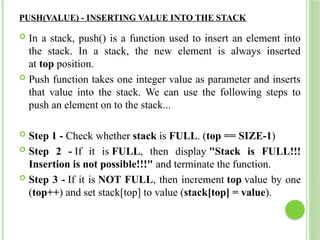 PUSH(VALUE) - INSERTING VALUE INTO THE STACK
 In a stack, push() is a function used to insert an element into
the stack. In a stack, the new element is always inserted
at top position.
 Push function takes one integer value as parameter and inserts
that value into the stack. We can use the following steps to
push an element on to the stack...
 Step 1 - Check whether stack is FULL. (top == SIZE-1)
 Step 2 - If it is FULL, then display "Stack is FULL!!!
Insertion is not possible!!!" and terminate the function.
 Step 3 - If it is NOT FULL, then increment top value by one
(top++) and set stack[top] to value (stack[top] = value).
 