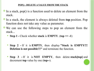POP() - DELETE A VALUE FROM THE STACK
 In a stack, pop() is a function used to delete an element from the
stack.
 In a stack, the element is always deleted from top position. Pop
function does not take any value as parameter.
 We can use the following steps to pop an element from the
stack...
 Step 1 - Check whether stack is EMPTY. (top == -1)
 Step 2 - If it is EMPTY, then display "Stack is EMPTY!!!
Deletion is not possible!!!" and terminate the function.
 Step 3 - If it is NOT EMPTY, then delete stack[top] and
decrement top value by one (top--).
 