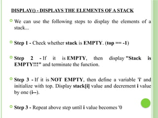 DISPLAY() - DISPLAYS THE ELEMENTS OF A STACK
 We can use the following steps to display the elements of a
stack...
 Step 1 - Check whether stack is EMPTY. (top == -1)
 Step 2 - If it is EMPTY, then display "Stack is
EMPTY!!!" and terminate the function.
 Step 3 - If it is NOT EMPTY, then define a variable 'i' and
initialize with top. Display stack[i] value and decrement i value
by one (i--).
 Step 3 - Repeat above step until i value becomes '0
 