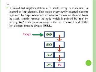 CNT..
 In linked list implementation of a stack, every new element is
inserted as 'top' element. That means every newly inserted element
is pointed by 'top'. Whenever we want to remove an element from
the stack, simply remove the node which is pointed by 'top' by
moving 'top' to its previous node in the list. The next field of the
first element must be always NULL.
 
