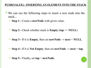 PUSH(VALUE) - INSERTING AN ELEMENT INTO THE STACK
 We can use the following steps to insert a new node into the
stack...
 Step 1 - Create a newNode with given value.
 Step 2 - Check whether stack is Empty (top == NULL)
 Step 3 - If it is Empty, then set newNode → next = NULL.
 Step 4 - If it is Not Empty, then set newNode → next = top.
 Step 5 - Finally, set top = newNode.
 
