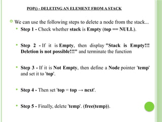 POP() - DELETING AN ELEMENT FROM A STACK
 We can use the following steps to delete a node from the stack...
 Step 1 - Check whether stack is Empty (top == NULL).
 Step 2 - If it is Empty, then display "Stack is Empty!!!
Deletion is not possible!!!" and terminate the function
 Step 3 - If it is Not Empty, then define a Node pointer 'temp'
and set it to 'top'.
 Step 4 - Then set 'top = top → next'.
 Step 5 - Finally, delete 'temp'. (free(temp)).
 