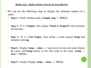 DISPLAY() - DISPLAYING STACK OF ELEMENTS
 We can use the following steps to display the elements (nodes) of a
stack...
 Step 1 - Check whether stack is Empty (top == NULL).
 Step 2 - If it is Empty, then display 'Stack is Empty!!!' and terminate
the function.
 Step 3 - If it is Not Empty, then define a Node pointer 'temp' and
initialize with top.
 Step 4 - Display 'temp → data --->' and move it to the next node. Repeat
the same until temp reaches to the first node in the stack. (temp →
next != NULL).
 Step 5 - Finally! Display 'temp → data ---> NULL'.
 