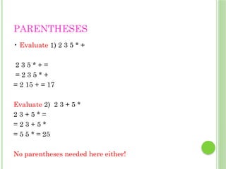 PARENTHESES
• Evaluate 1) 2 3 5 * +
2 3 5 * + =
= 2 3 5 * +
= 2 15 + = 17
Evaluate 2) 2 3 + 5 *
2 3 + 5 * =
= 2 3 + 5 *
= 5 5 * = 25
No parentheses needed here either!
 