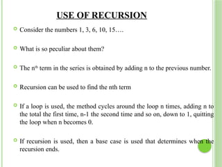 USE OF RECURSION
 Consider the numbers 1, 3, 6, 10, 15….
 What is so peculiar about them?
 The nth
term in the series is obtained by adding n to the previous number.
 Recursion can be used to find the nth term
 If a loop is used, the method cycles around the loop n times, adding n to
the total the first time, n-1 the second time and so on, down to 1, quitting
the loop when n becomes 0.
 If recursion is used, then a base case is used that determines when the
recursion ends.
 