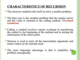 CHARACTERISTICS OF RECURSION
 The recursive method calls itself to solve a smaller problem.
 The base case is the smallest problem that the routine solves
and the value is returned to the calling method. (Terminal
condition)
 Calling a method involves certain overhead in transferring
the control to the beginning of the method and in storing the
information of the return point.
 Memory is used to store all the intermediate arguments and
return values on the internal stack.
 The most important advantage is that it simplifies the
problem conceptually.
 