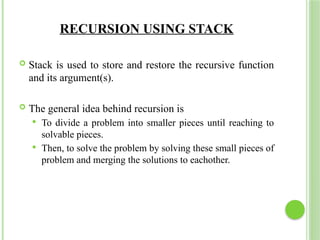 RECURSION USING STACK
 Stack is used to store and restore the recursive function
and its argument(s).
 The general idea behind recursion is
 To divide a problem into smaller pieces until reaching to
solvable pieces.
 Then, to solve the problem by solving these small pieces of
problem and merging the solutions to eachother.
 