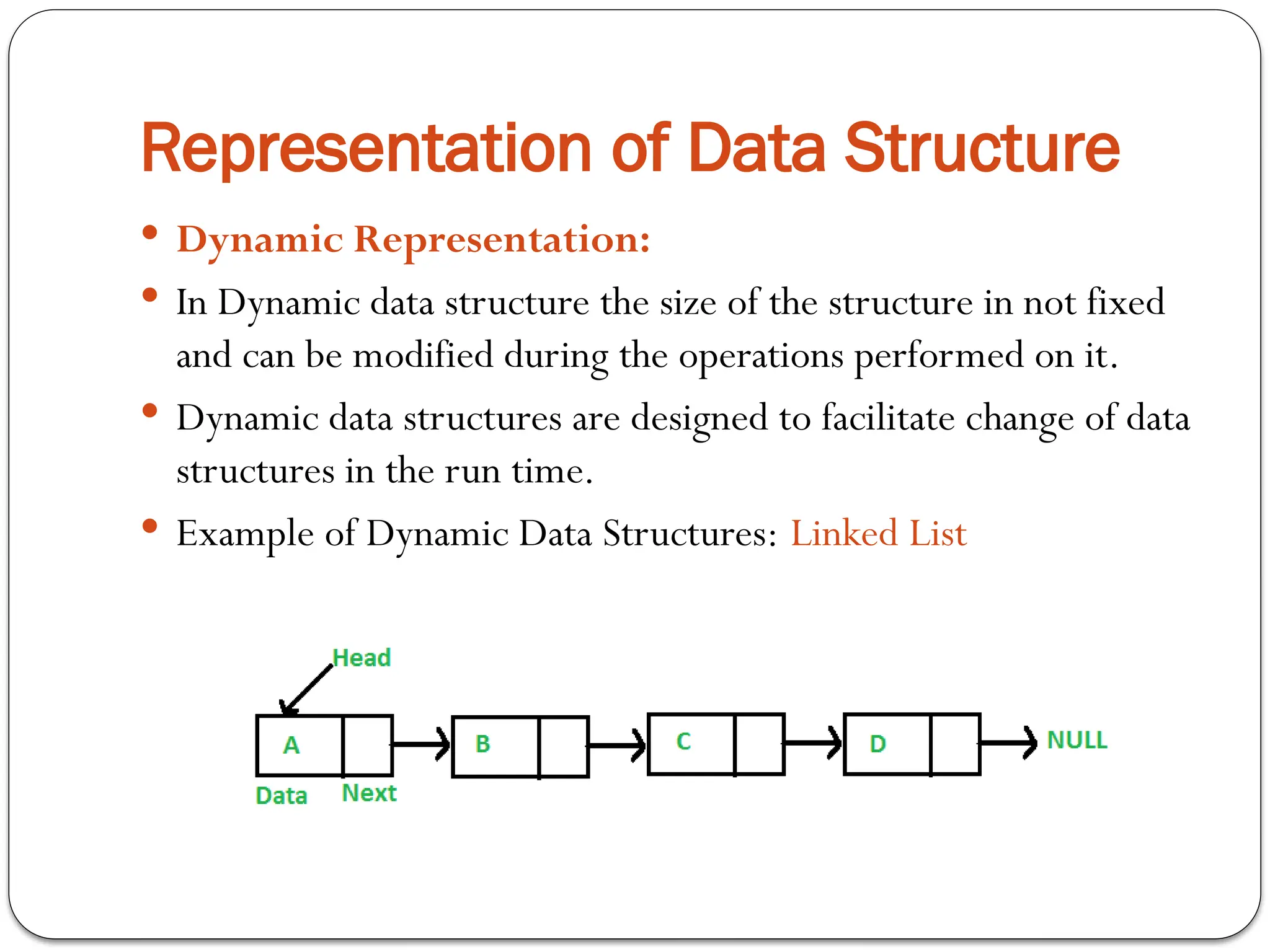 Representation of Data Structure
 Dynamic Representation:
 In Dynamic data structure the size of the structure in not fixed
and can be modified during the operations performed on it.
 Dynamic data structures are designed to facilitate change of data
structures in the run time.
 Example of Dynamic Data Structures: Linked List
 