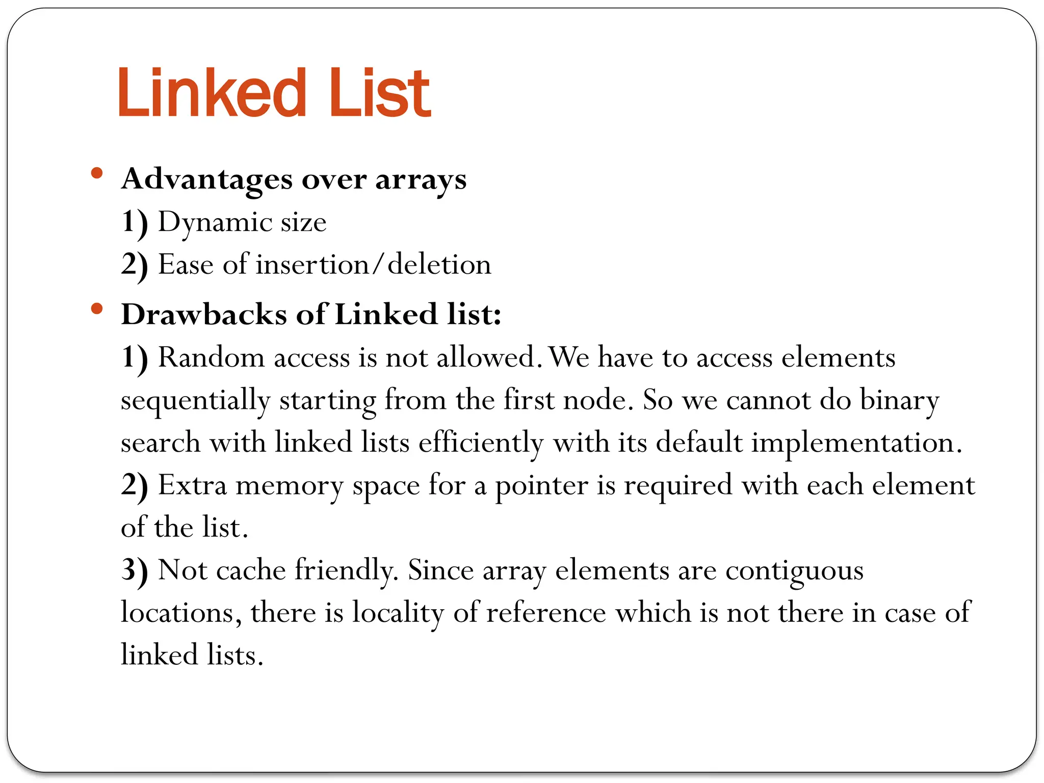  Advantages over arrays
1) Dynamic size
2) Ease of insertion/deletion
 Drawbacks of Linked list:
1) Random access is not allowed.We have to access elements
sequentially starting from the first node. So we cannot do binary
search with linked lists efficiently with its default implementation.
2) Extra memory space for a pointer is required with each element
of the list.
3) Not cache friendly. Since array elements are contiguous
locations, there is locality of reference which is not there in case of
linked lists.
Linked List
 