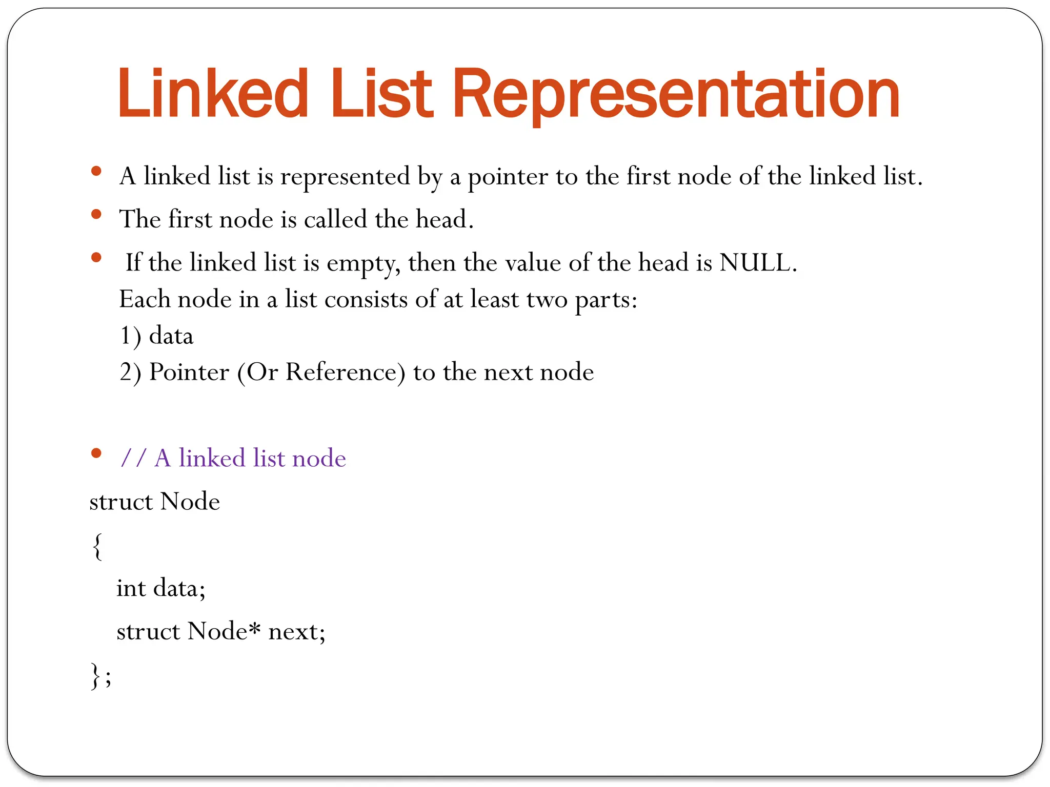  A linked list is represented by a pointer to the first node of the linked list.
 The first node is called the head.
 If the linked list is empty, then the value of the head is NULL.
Each node in a list consists of at least two parts:
1) data
2) Pointer (Or Reference) to the next node
 // A linked list node
struct Node
{
int data;
struct Node* next;
};
Linked List Representation
 