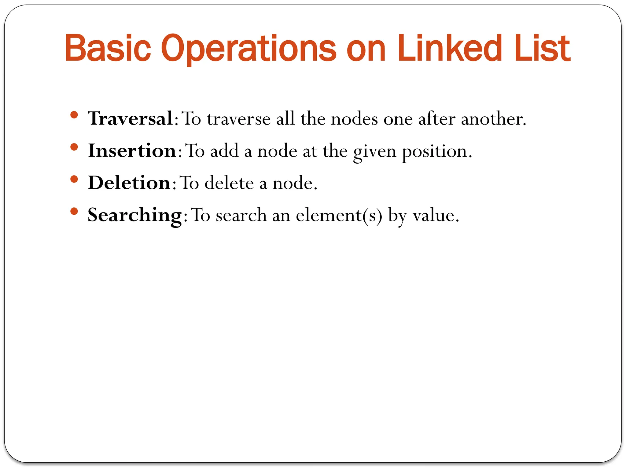 Basic Operations on Linked List
 Traversal:To traverse all the nodes one after another.
 Insertion:To add a node at the given position.
 Deletion:To delete a node.
 Searching:To search an element(s) by value.
 