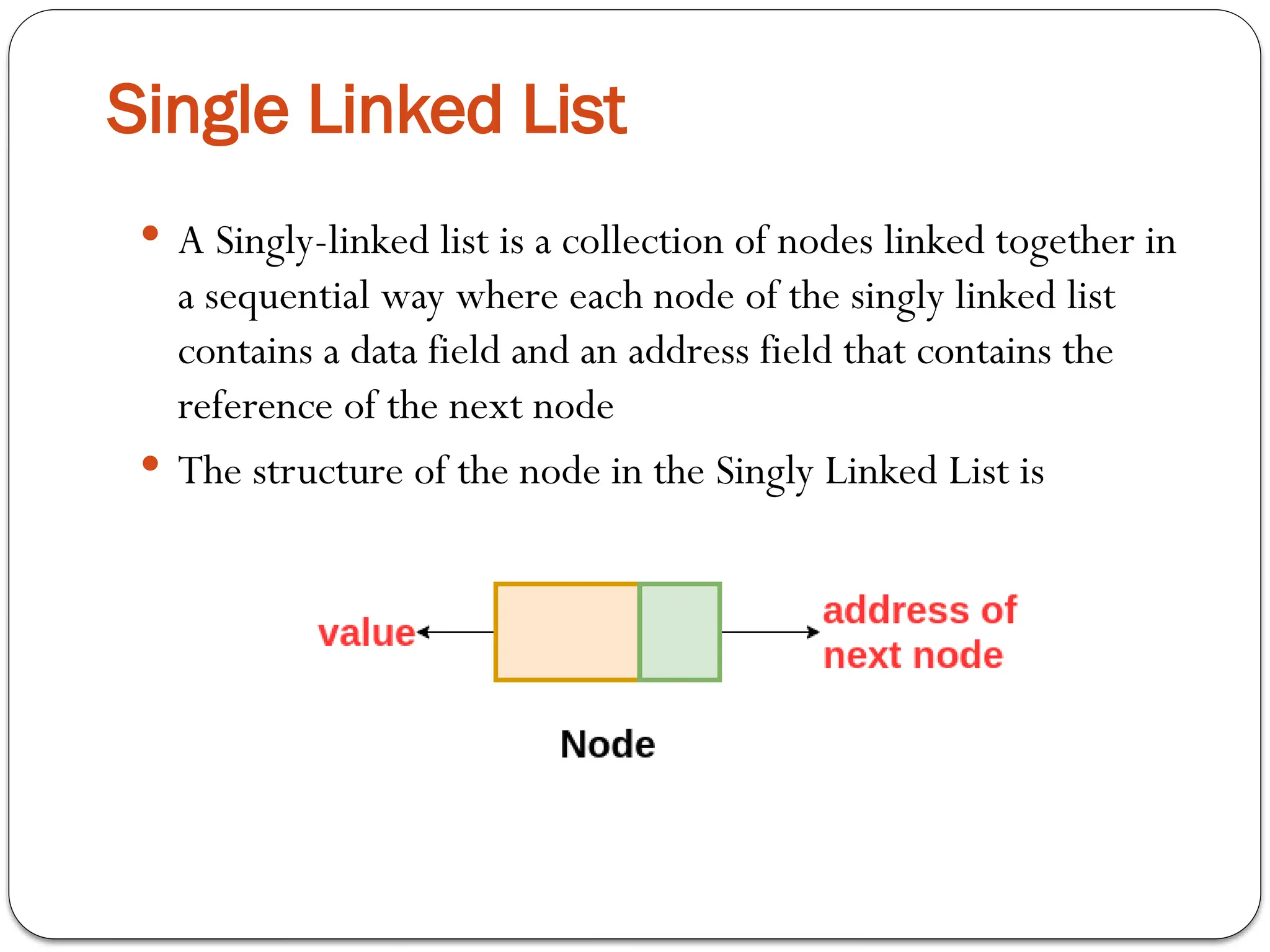  A Singly-linked list is a collection of nodes linked together in
a sequential way where each node of the singly linked list
contains a data field and an address field that contains the
reference of the next node
 The structure of the node in the Singly Linked List is
Single Linked List
 