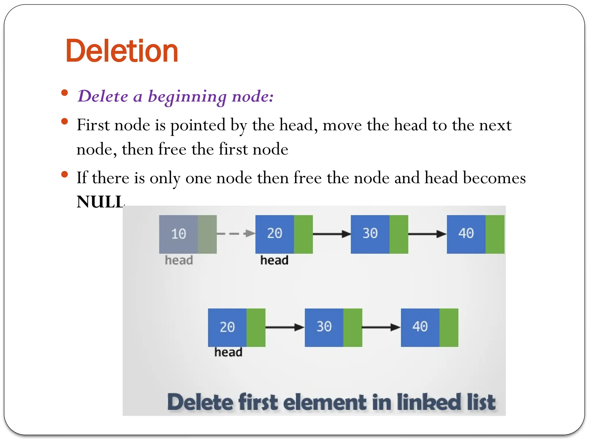 Deletion
 Delete a beginning node:
 First node is pointed by the head, move the head to the next
node, then free the first node
 If there is only one node then free the node and head becomes
NULL
 