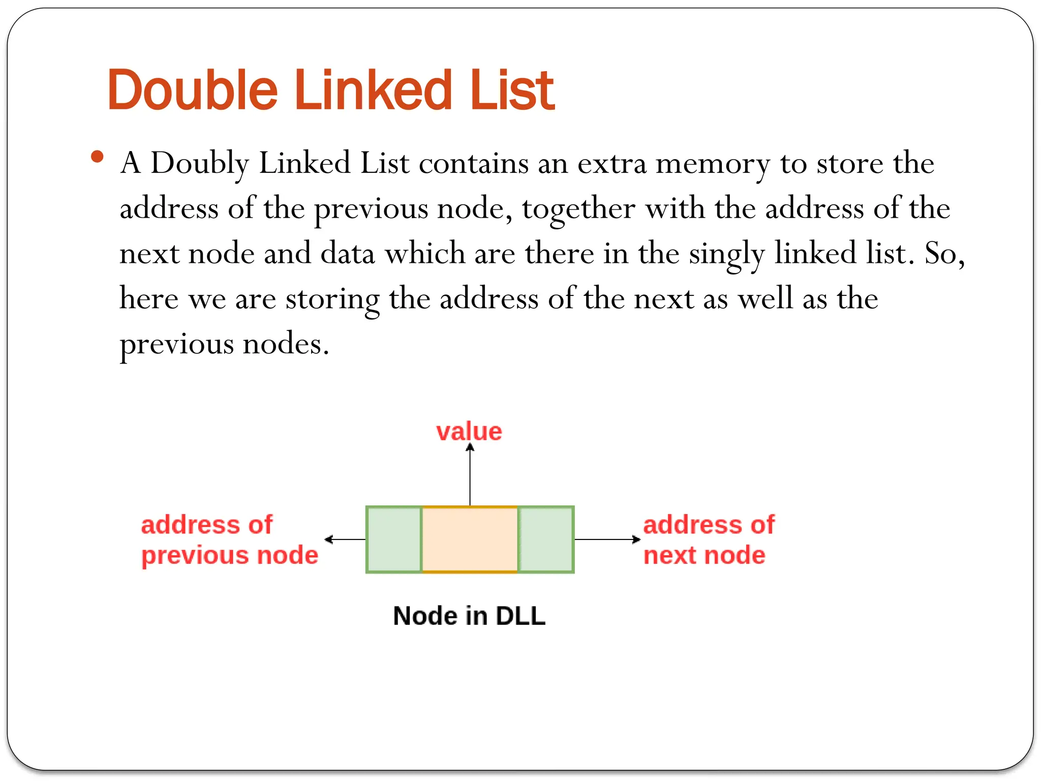 Double Linked List
 A Doubly Linked List contains an extra memory to store the
address of the previous node, together with the address of the
next node and data which are there in the singly linked list. So,
here we are storing the address of the next as well as the
previous nodes.
 