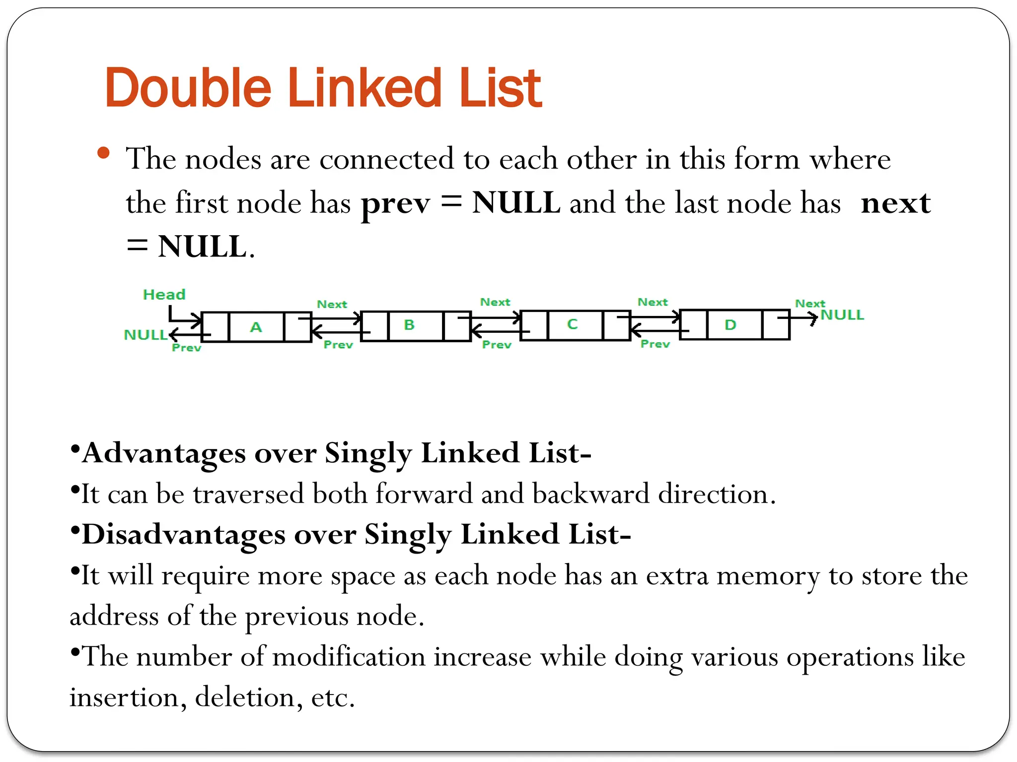 Double Linked List
 The nodes are connected to each other in this form where
the first node has prev = NULL and the last node has next
= NULL.
•Advantages over Singly Linked List-
•It can be traversed both forward and backward direction.
•Disadvantages over Singly Linked List-
•It will require more space as each node has an extra memory to store the
address of the previous node.
•The number of modification increase while doing various operations like
insertion, deletion, etc.
 