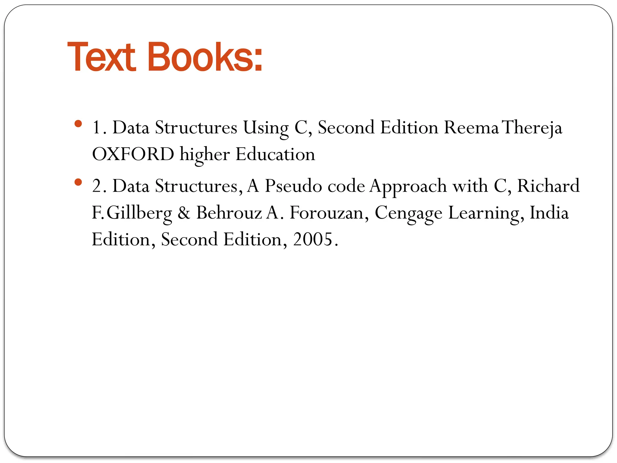 Text Books:
 1. Data Structures Using C, Second Edition ReemaThereja
OXFORD higher Education
 2. Data Structures,A Pseudo codeApproach with C, Richard
F.Gillberg & Behrouz A. Forouzan, Cengage Learning, India
Edition, Second Edition, 2005.
 