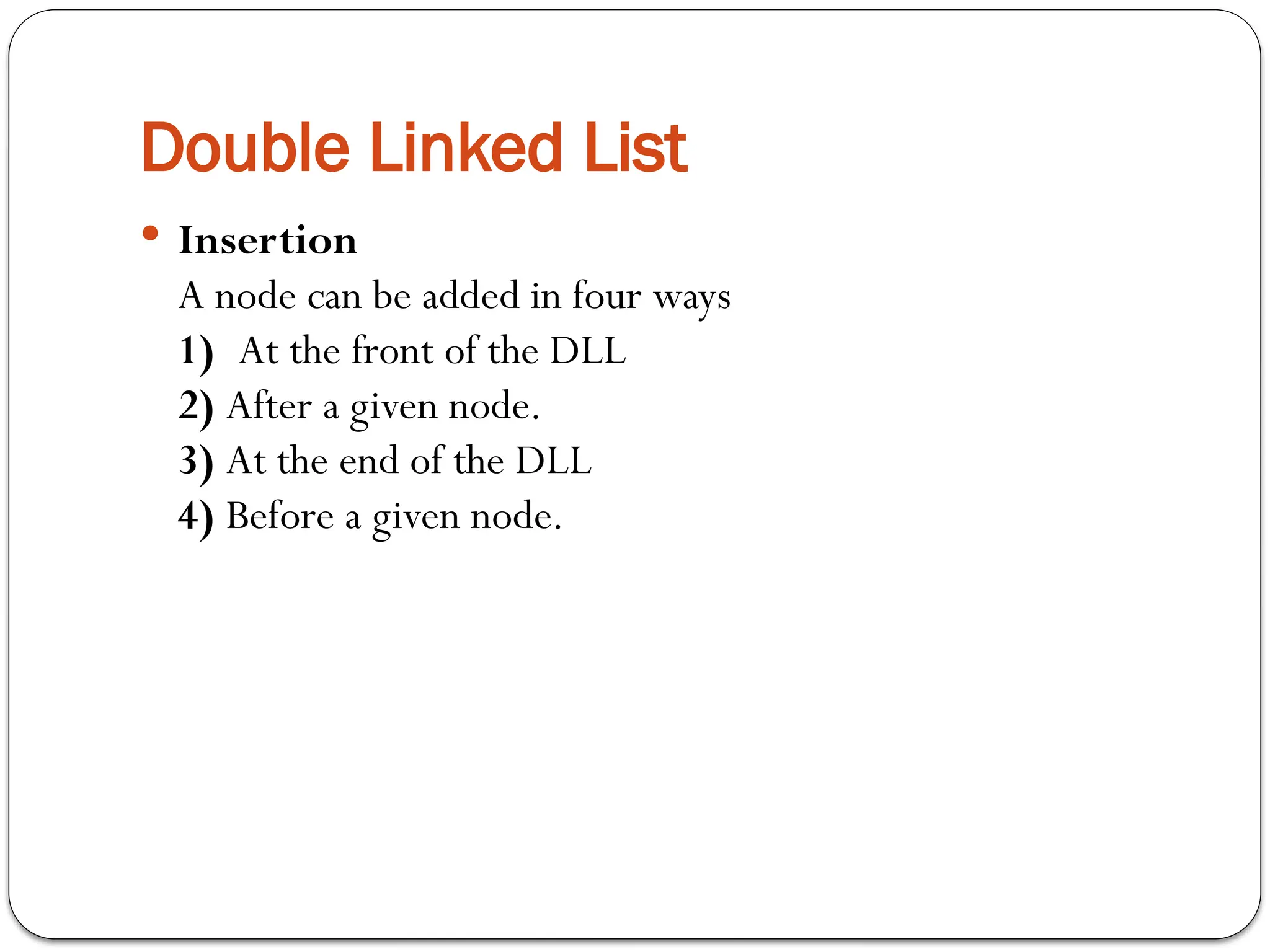 Double Linked List
 Insertion
A node can be added in four ways
1) At the front of the DLL
2) After a given node.
3) At the end of the DLL
4) Before a given node.
 