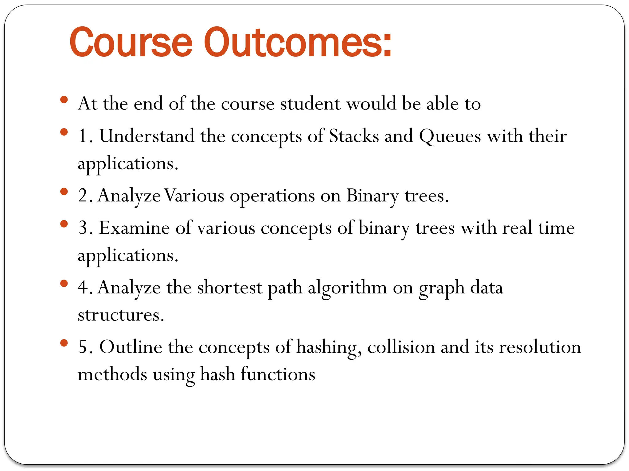 Course Outcomes:
 At the end of the course student would be able to
 1. Understand the concepts of Stacks and Queues with their
applications.
 2.AnalyzeVarious operations on Binary trees.
 3. Examine of various concepts of binary trees with real time
applications.
 4.Analyze the shortest path algorithm on graph data
structures.
 5. Outline the concepts of hashing, collision and its resolution
methods using hash functions
 