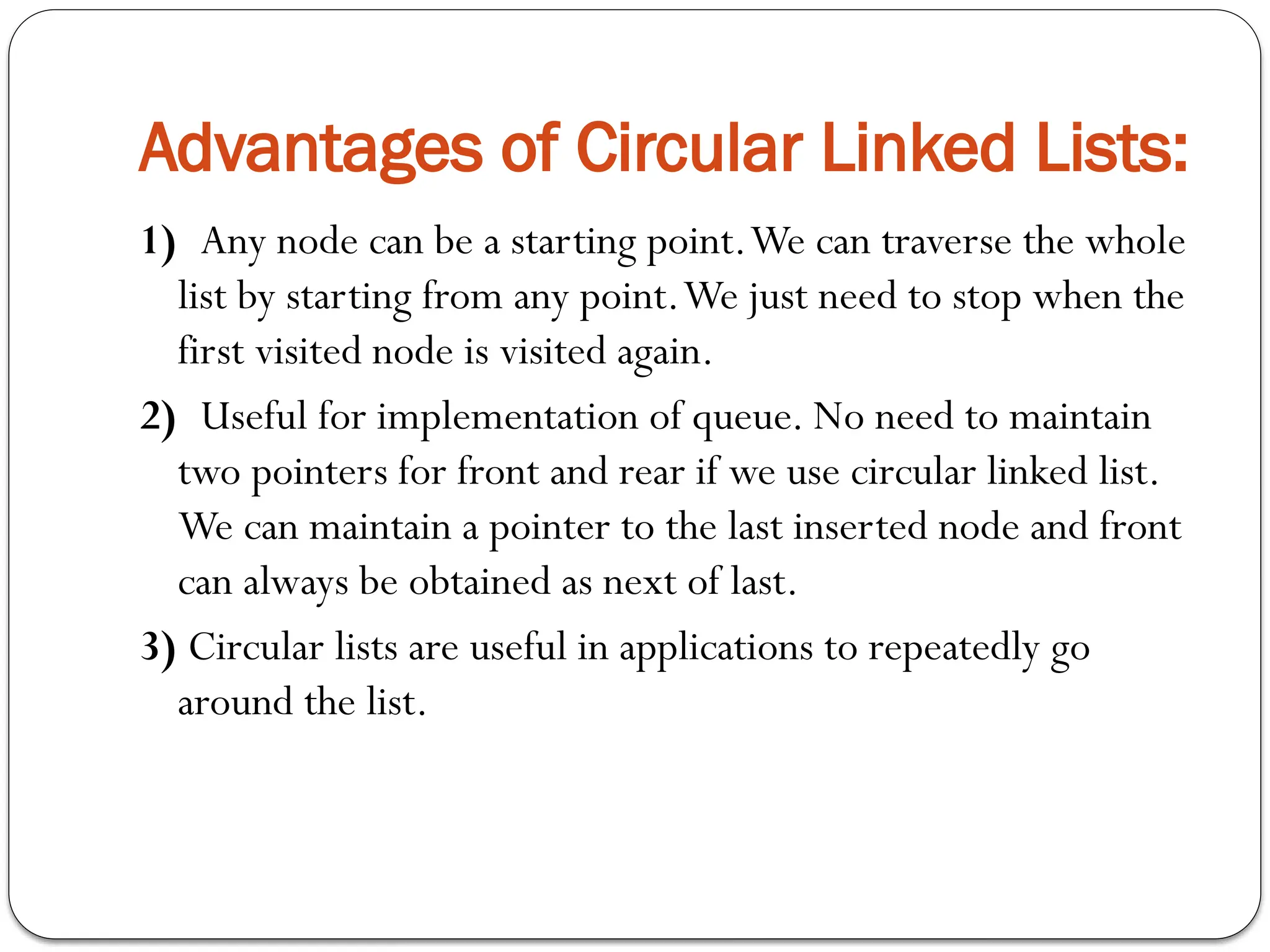 Advantages of Circular Linked Lists:
1) Any node can be a starting point.We can traverse the whole
list by starting from any point.We just need to stop when the
first visited node is visited again.
2) Useful for implementation of queue. No need to maintain
two pointers for front and rear if we use circular linked list.
We can maintain a pointer to the last inserted node and front
can always be obtained as next of last.
3) Circular lists are useful in applications to repeatedly go
around the list.
 