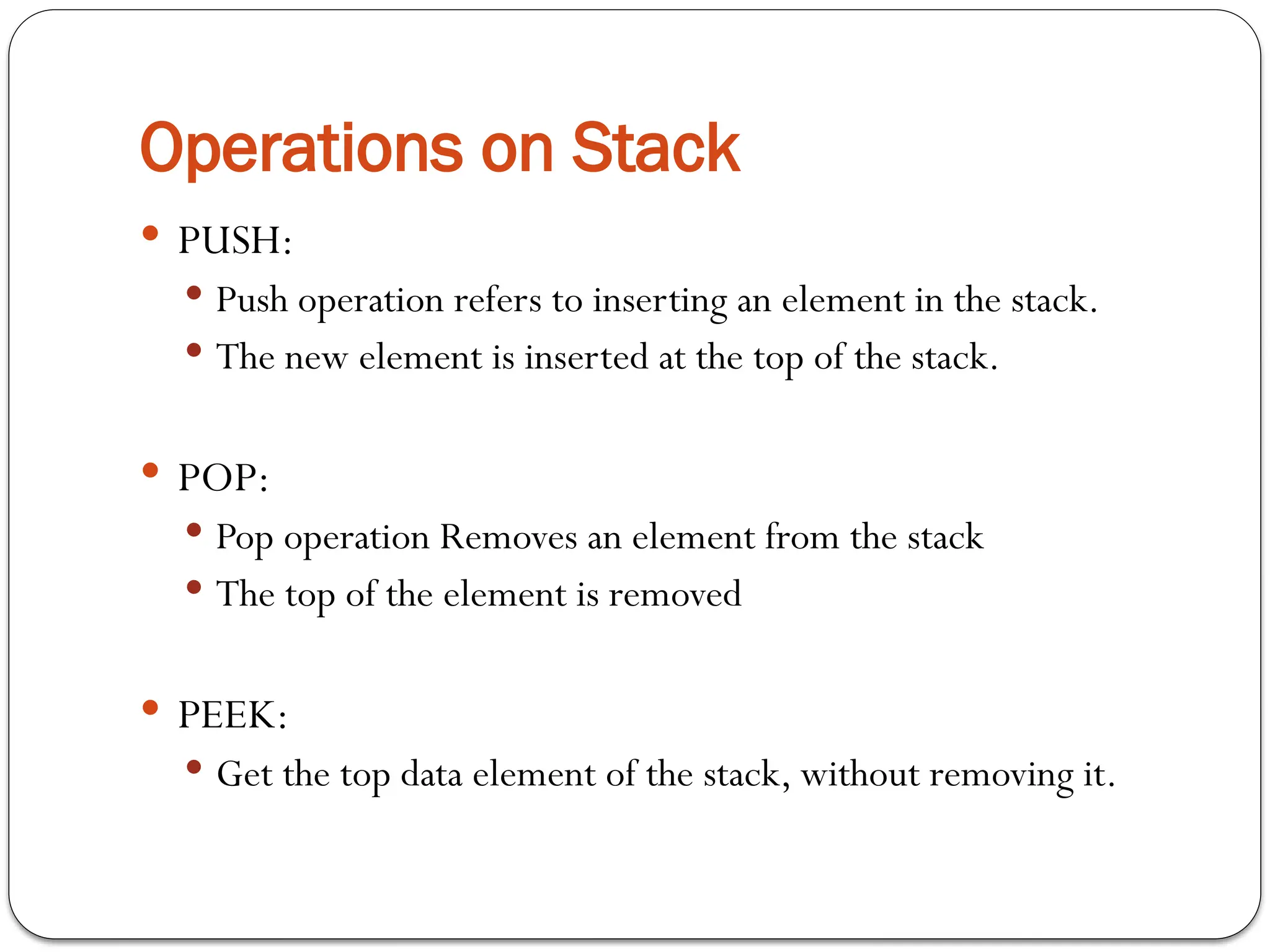 Operations on Stack
 PUSH:
 Push operation refers to inserting an element in the stack.
 The new element is inserted at the top of the stack.
 POP:
 Pop operation Removes an element from the stack
 The top of the element is removed
 PEEK:
 Get the top data element of the stack, without removing it.
 