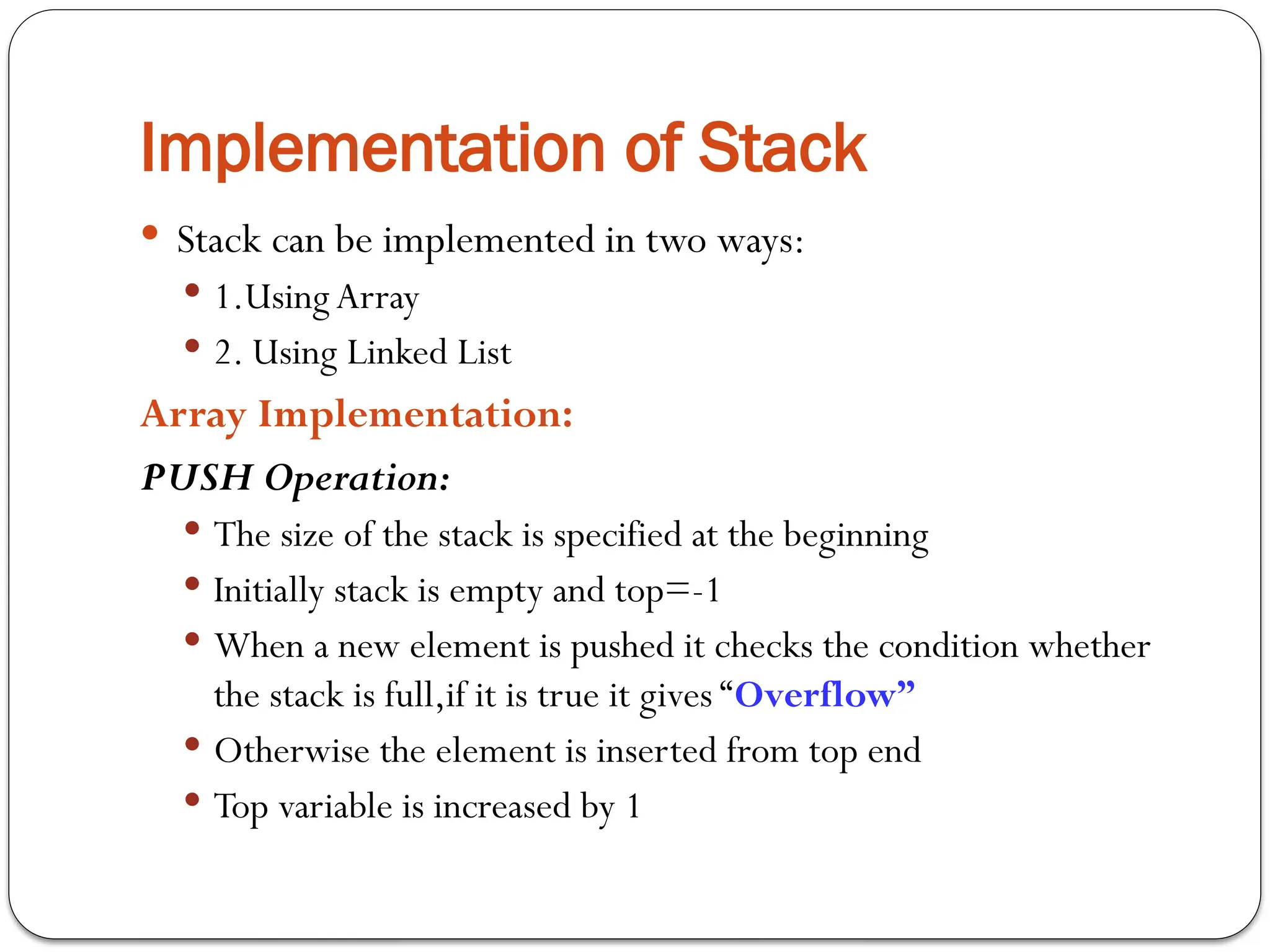 Implementation of Stack
 Stack can be implemented in two ways:
 1.UsingArray
 2. Using Linked List
Array Implementation:
PUSH Operation:
 The size of the stack is specified at the beginning
 Initially stack is empty and top=-1
 When a new element is pushed it checks the condition whether
the stack is full,if it is true it gives “Overflow”
 Otherwise the element is inserted from top end
 Top variable is increased by 1
 