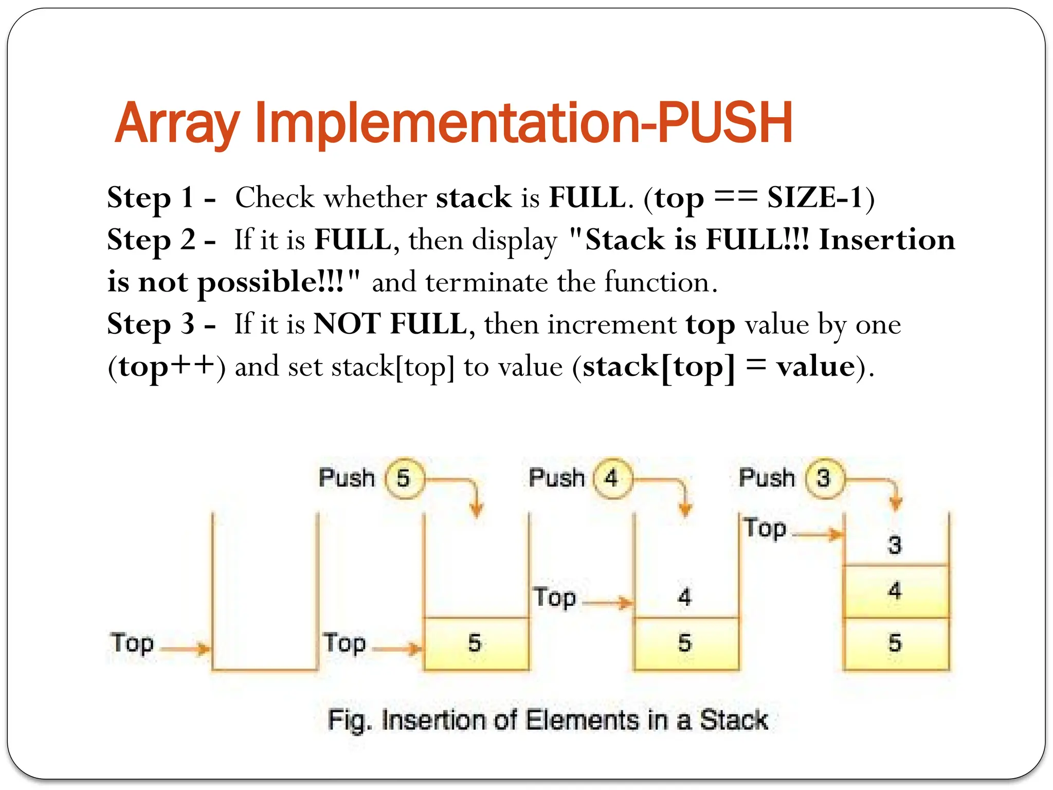 Array Implementation-PUSH
Step 1 - Check whether stack is FULL. (top == SIZE-1)
Step 2 - If it is FULL, then display "Stack is FULL!!! Insertion
is not possible!!!" and terminate the function.
Step 3 - If it is NOT FULL, then increment top value by one
(top++) and set stack[top] to value (stack[top] = value).
 