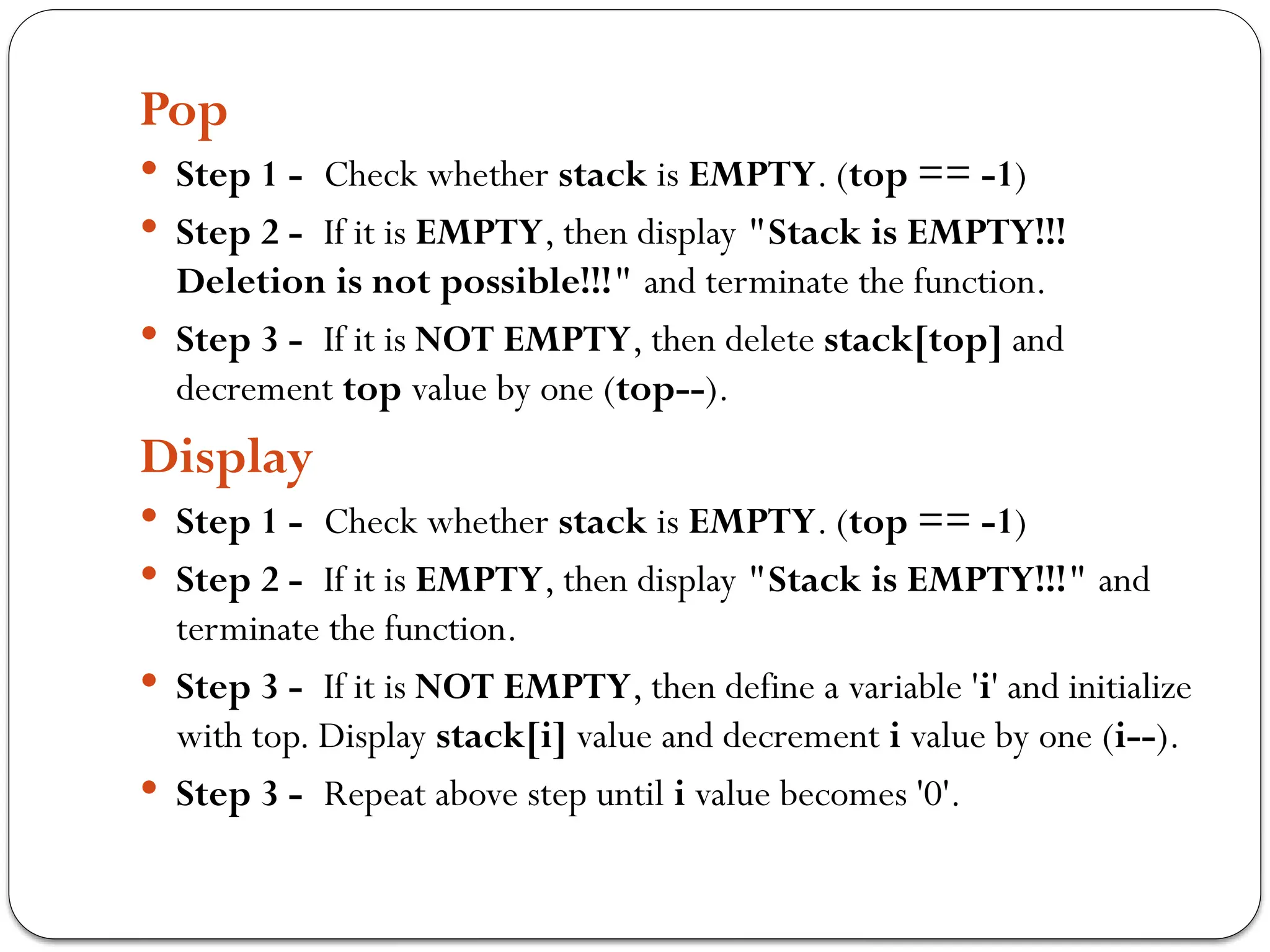 Pop
 Step 1 - Check whether stack is EMPTY. (top == -1)
 Step 2 - If it is EMPTY, then display "Stack is EMPTY!!!
Deletion is not possible!!!" and terminate the function.
 Step 3 - If it is NOT EMPTY, then delete stack[top] and
decrement top value by one (top--).
Display
 Step 1 - Check whether stack is EMPTY. (top == -1)
 Step 2 - If it is EMPTY, then display "Stack is EMPTY!!!" and
terminate the function.
 Step 3 - If it is NOT EMPTY, then define a variable 'i' and initialize
with top. Display stack[i] value and decrement i value by one (i--).
 Step 3 - Repeat above step until i value becomes '0'.
 