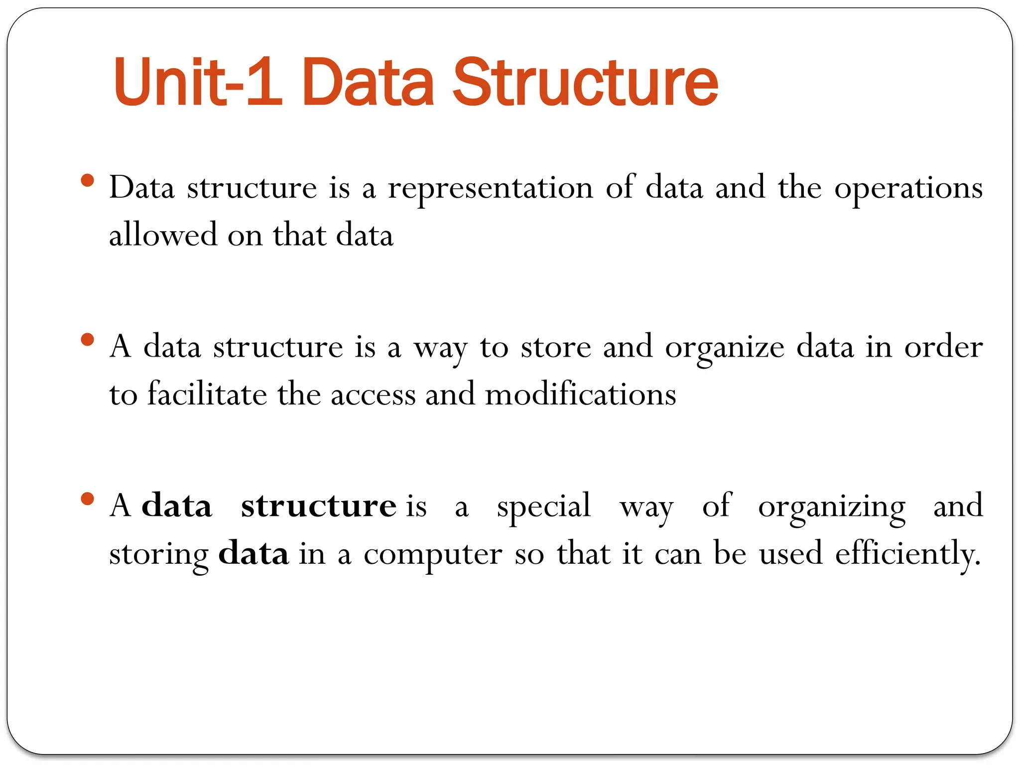 Unit-1 Data Structure
 Data structure is a representation of data and the operations
allowed on that data
 A data structure is a way to store and organize data in order
to facilitate the access and modifications
 A data structure is a special way of organizing and
storing data in a computer so that it can be used efficiently.
 