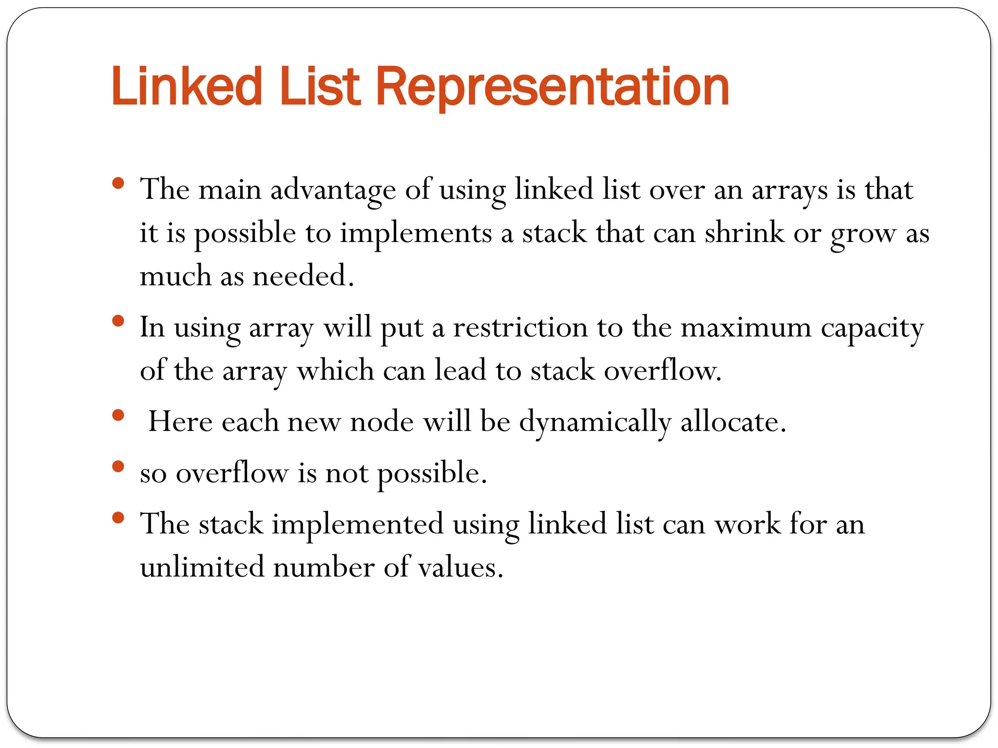 Linked List Representation
 The main advantage of using linked list over an arrays is that
it is possible to implements a stack that can shrink or grow as
much as needed.
 In using array will put a restriction to the maximum capacity
of the array which can lead to stack overflow.
 Here each new node will be dynamically allocate.
 so overflow is not possible.
 The stack implemented using linked list can work for an
unlimited number of values.
 