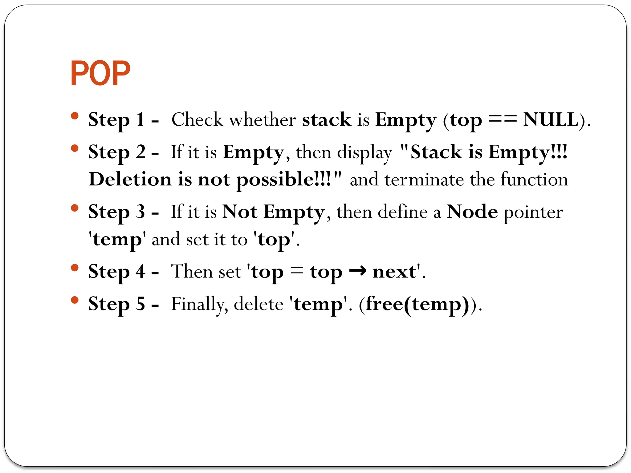 POP
 Step 1 - Check whether stack is Empty (top == NULL).
 Step 2 - If it is Empty, then display "Stack is Empty!!!
Deletion is not possible!!!" and terminate the function
 Step 3 - If it is Not Empty, then define a Node pointer
'temp' and set it to 'top'.
 Step 4 - Then set 'top = top next
→ '.
 Step 5 - Finally, delete 'temp'. (free(temp)).
 