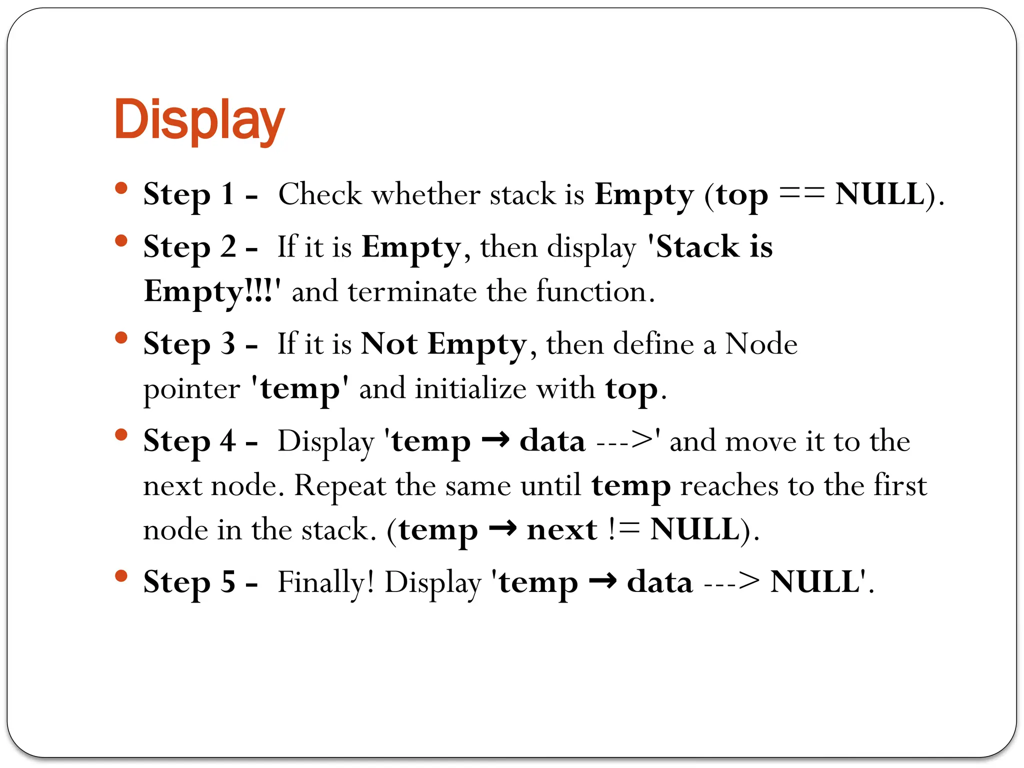 Display
 Step 1 - Check whether stack is Empty (top == NULL).
 Step 2 - If it is Empty, then display 'Stack is
Empty!!!' and terminate the function.
 Step 3 - If it is Not Empty, then define a Node
pointer 'temp' and initialize with top.
 Step 4 - Display 'temp data
→ --->' and move it to the
next node. Repeat the same until temp reaches to the first
node in the stack. (temp next
→ != NULL).
 Step 5 - Finally! Display 'temp data
→ ---> NULL'.
 
