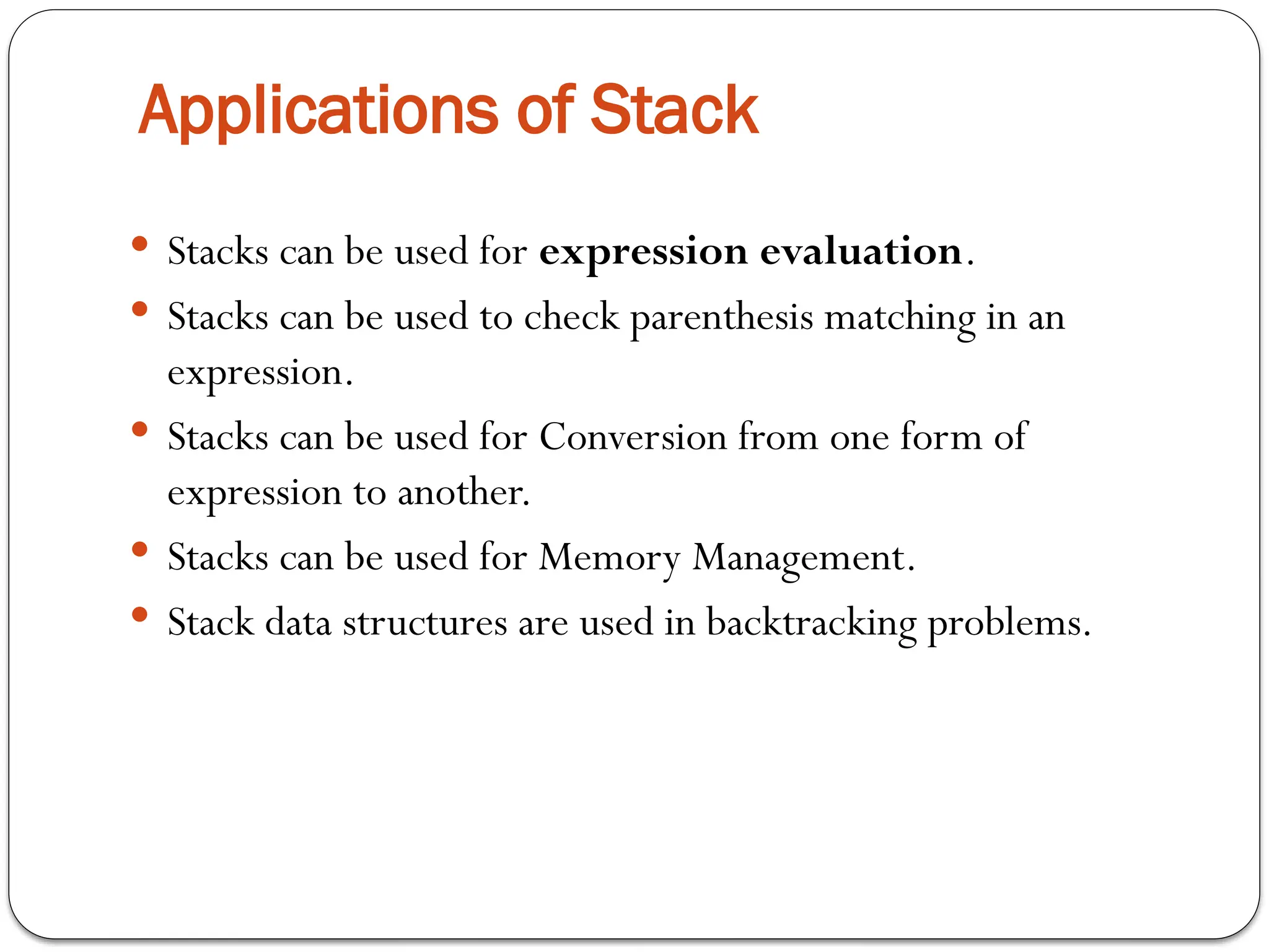 Applications of Stack
 Stacks can be used for expression evaluation.
 Stacks can be used to check parenthesis matching in an
expression.
 Stacks can be used for Conversion from one form of
expression to another.
 Stacks can be used for Memory Management.
 Stack data structures are used in backtracking problems.
 