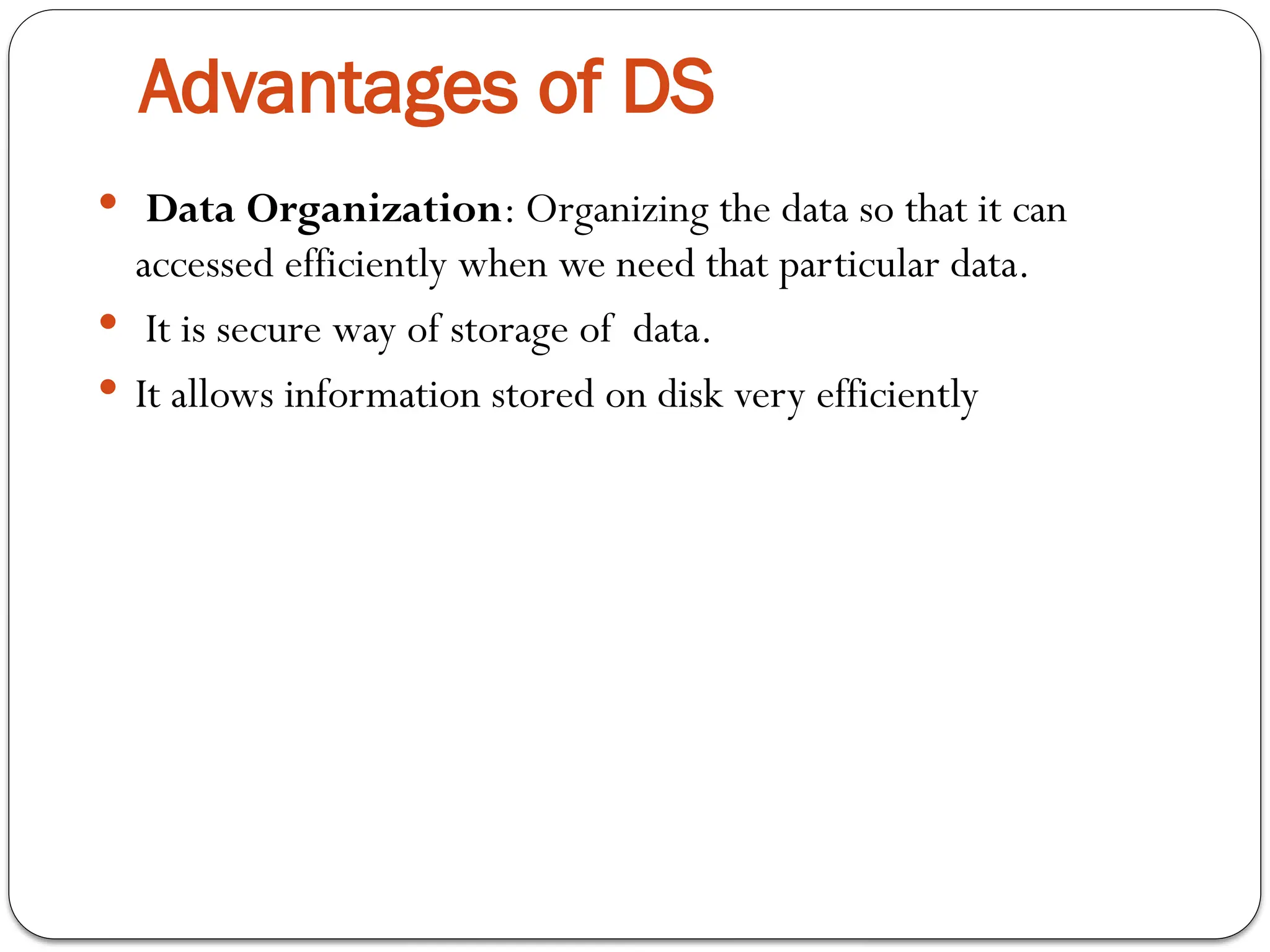 Advantages of DS
 Data Organization: Organizing the data so that it can
accessed efficiently when we need that particular data.
 It is secure way of storage of data.
 It allows information stored on disk very efficiently
 