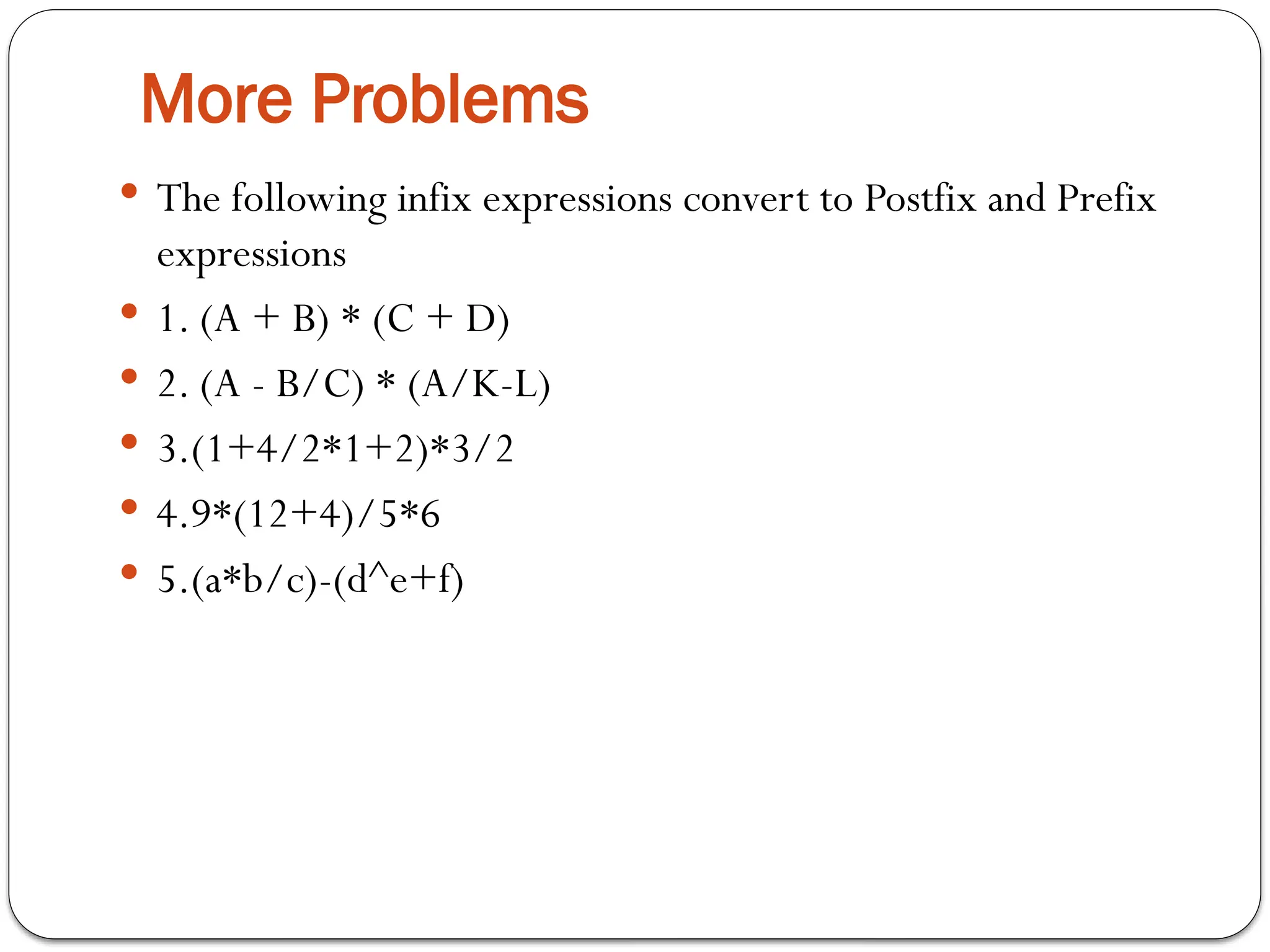 More Problems
 The following infix expressions convert to Postfix and Prefix
expressions
 1. (A + B) * (C + D)
 2. (A - B/C) * (A/K-L)
 3.(1+4/2*1+2)*3/2
 4.9*(12+4)/5*6
 5.(a*b/c)-(d^e+f)
 