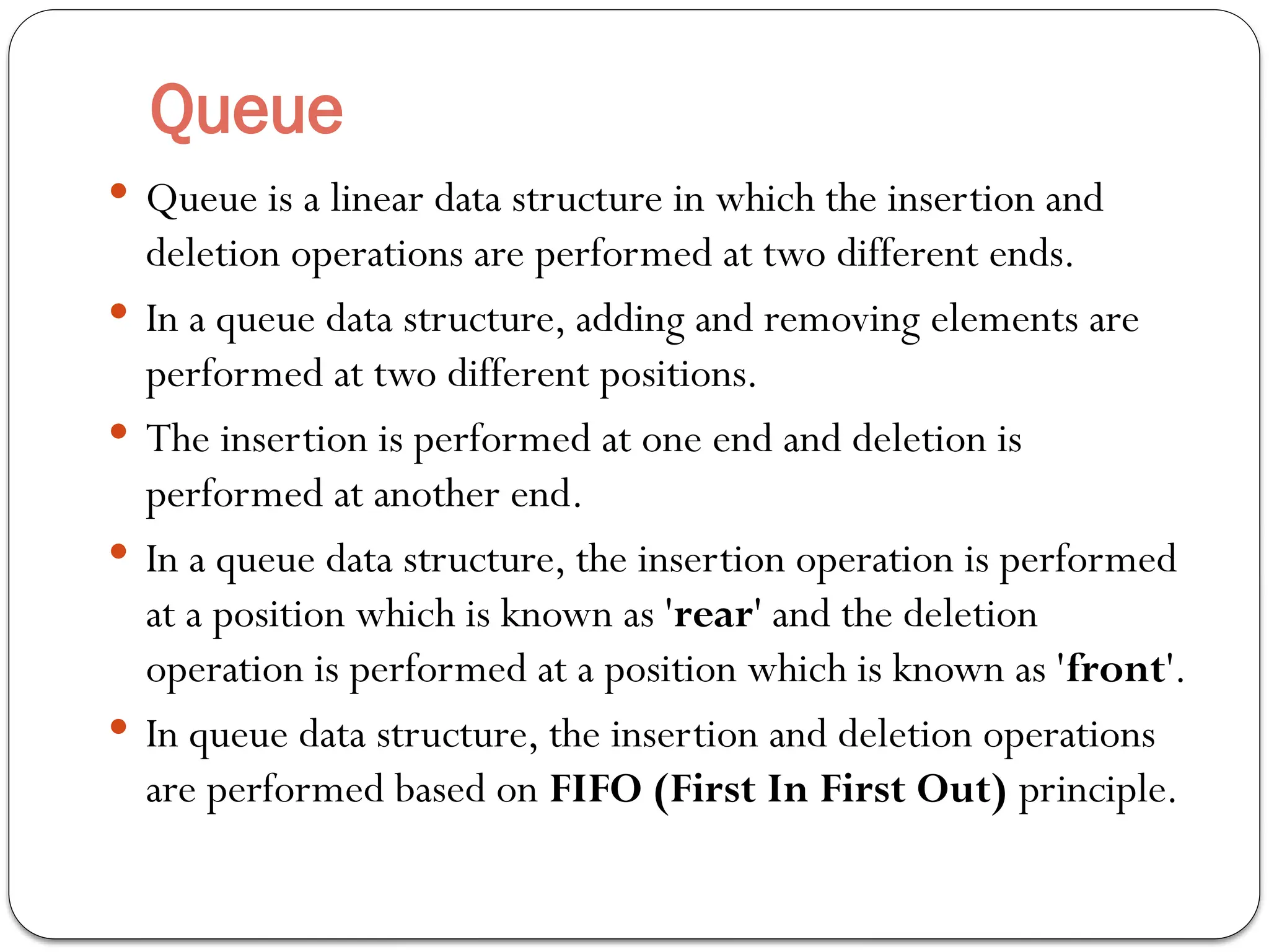 Queue
 Queue is a linear data structure in which the insertion and
deletion operations are performed at two different ends.
 In a queue data structure, adding and removing elements are
performed at two different positions.
 The insertion is performed at one end and deletion is
performed at another end.
 In a queue data structure, the insertion operation is performed
at a position which is known as 'rear' and the deletion
operation is performed at a position which is known as 'front'.
 In queue data structure, the insertion and deletion operations
are performed based on FIFO (First In First Out) principle.
 
