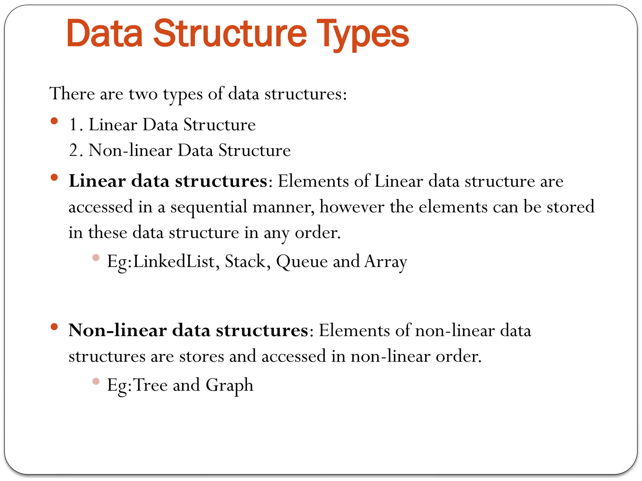 Data Structure Types
There are two types of data structures:
 1. Linear Data Structure
2. Non-linear Data Structure
 Linear data structures: Elements of Linear data structure are
accessed in a sequential manner, however the elements can be stored
in these data structure in any order.
 Eg:LinkedList, Stack, Queue and Array
 Non-linear data structures: Elements of non-linear data
structures are stores and accessed in non-linear order.
 Eg:Tree and Graph
 