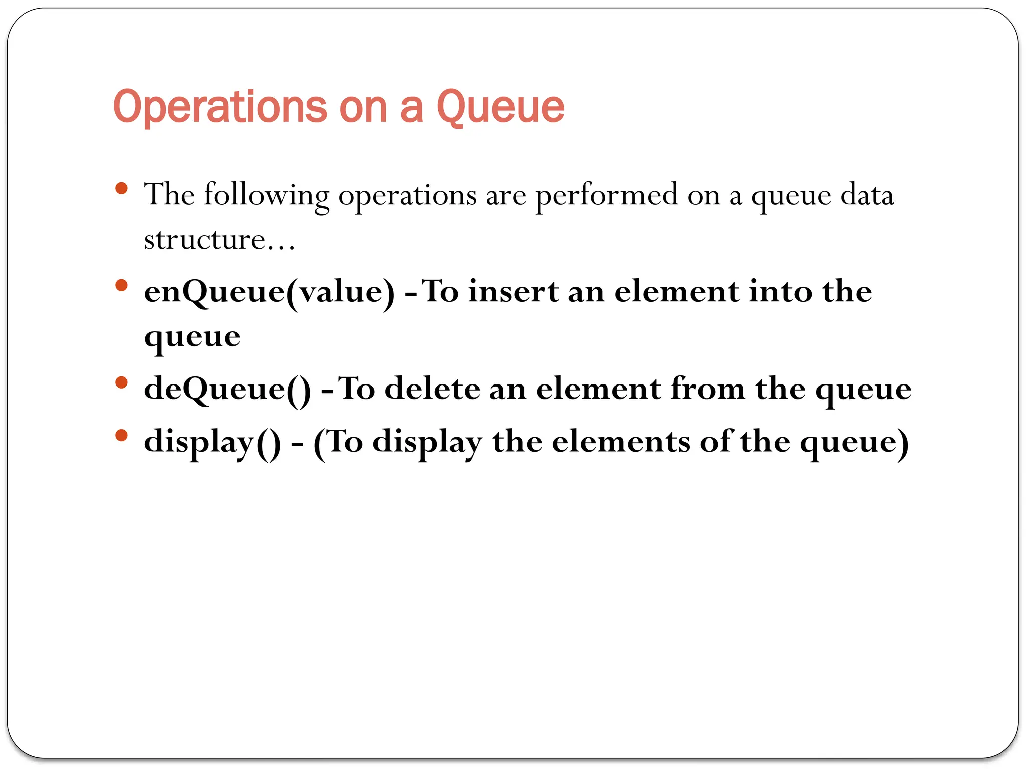 Operations on a Queue
 The following operations are performed on a queue data
structure...
 enQueue(value) -To insert an element into the
queue
 deQueue() -To delete an element from the queue
 display() - (To display the elements of the queue)
 